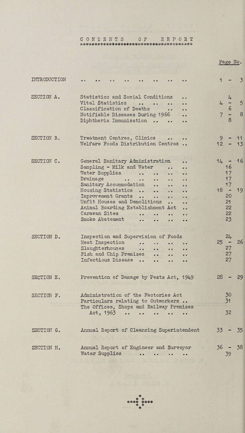 INTRODUCTION SECTION A. SECTION B. SECTION C. SECTION D. SECTION E. SECTION F. SECTION G. SECTION H. CONTENTS OF REPORT Page No. 1 - 3 Statistics and Social Conditions .. 4 Vital Statistics . 4 - 3 Classification of Deaths .... 6 Notifiable Diseases During i 966 .. - Q Diphtheria Immunisation . 8 Treatment Centres, Clinics .. .. 9 “ 11 Welfare Foods Distribution Centres .. 12-13 G-eneral Sanitary Administration .. 14 - 16 Sampling - Milk and V/ater .... 16 Water Supplies 17 Drainage .. .. 17 Sanitary Accommodation . 17 Housing Statistics . 18-19 Improvement Grants ........ 20 Unfit Houses and Demolitions .... 21 Animal Boarding Establishment Act .. 22 Caravan Sites .. 22 Smoke Abatement . 23 Inspection and Supervision of Foods 24 Meat Inspection . 25-26 Slaughterhouses . 27 Fish and Chip Premises . 27 Infectious Disease . 27 Prevention of Damage by Pests Act, 1949 28 - 29 Administration of the Factories Act 30 Particulars relating to Outworkers .. 31 The Offices, Shops and Railway Premises Act, 1963 32 Annual Report of Cleansing Superintendent 33 - 33 Annual Report of Engineer and Surveyor 36 - 38 Water Supplies 39 * * *>!<*•!< # * *