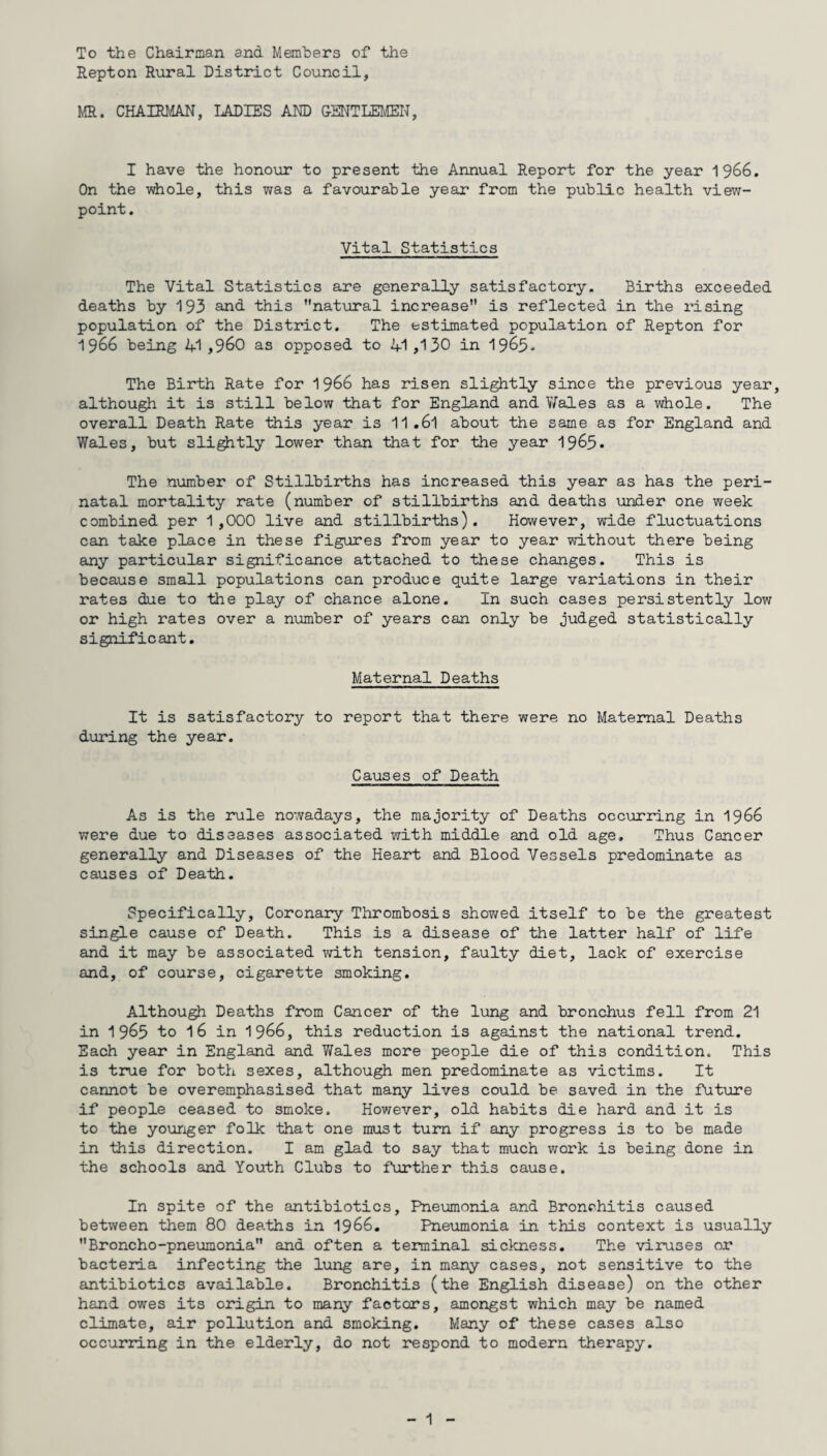 To the Chairman and Members of the Repton Rural District Council, MR. CHAIRMAN, LADIES AND GENTLEMEN, I have the honour to present the Annual Report for the year 1 966. On the whole, this was a favourable year from the public health view¬ point . Vital Statistics The Vital Statistics are generally satisfactory. Births exceeded deaths by 193 and this ’’natural increase is reflected in the rising population of the District. The estimated population of Repton for 1966 being 41,960 as opposed to 41,130 in 19&3* The Birth Rate for 1966 has risen slightly since the previous year, although it is still below that for England and Wales as a whole. The overall Death Rate this year is 11.6l about the same as for England and Wales, but slightly lower than that for the year 1963* The number of Stillbirths has increased this year as has the peri¬ natal mortality rate (number of stillbirths and deaths under one week combined per 1,000 live and stillbirths). However, wide fluctuations can take place in these figures from year to year without there being any particular significance attached to these changes. This is because small populations can produce quite large variations in their rates due to the play of chance alone. In such cases persistently low or high rates over a number of years can only be judged statistically significant. Maternal Deaths It is satisfactory to report that there were no Maternal Deaths during the year. Causes of Death As is the rule nowadays, the majority of Deaths occurring in 1966 were due to diseases associated with middle and old age. Thus Cancer generally and Diseases of the Heart and Blood Vessels predominate as causes of Death. Specifically, Coronary Thrombosis showed itself to be the greatest single cause of Death. This is a disease of the latter half of life and it may be associated with tension, faulty diet, lack of exercise and, of course, cigarette smoking. Although Deaths from Cancer of the lung and bronchus fell from 21 in 1963 to l6 in 1966, this reduction is against the national trend. Each year in England and Wales more people die of this condition. This is true for both sexes, although men predominate as victims. It cannot be overemphasised that many lives could be saved in the future if people ceased to smoke. However, old habits die hard and it is to the younger folk that one must turn if any progress is to be made in this direction. I am glad to say that much work is being done in the schools and Youth Clubs to further this cause. In spite of the antibiotics. Pneumonia and Bronchitis caused between them 80 deaths in 1966. Pneumonia in this context is usually Broncho-pneumonia and often a terminal sickness. The viruses or bacteria infecting the lung are, in many cases, not sensitive to the antibiotics available. Bronchitis (the English disease) on the other hand owes its origin to many factors, amongst which may be named climate, air pollution and smoking. Many of these cases also occurring in the elderly, do not respond to modern therapy.