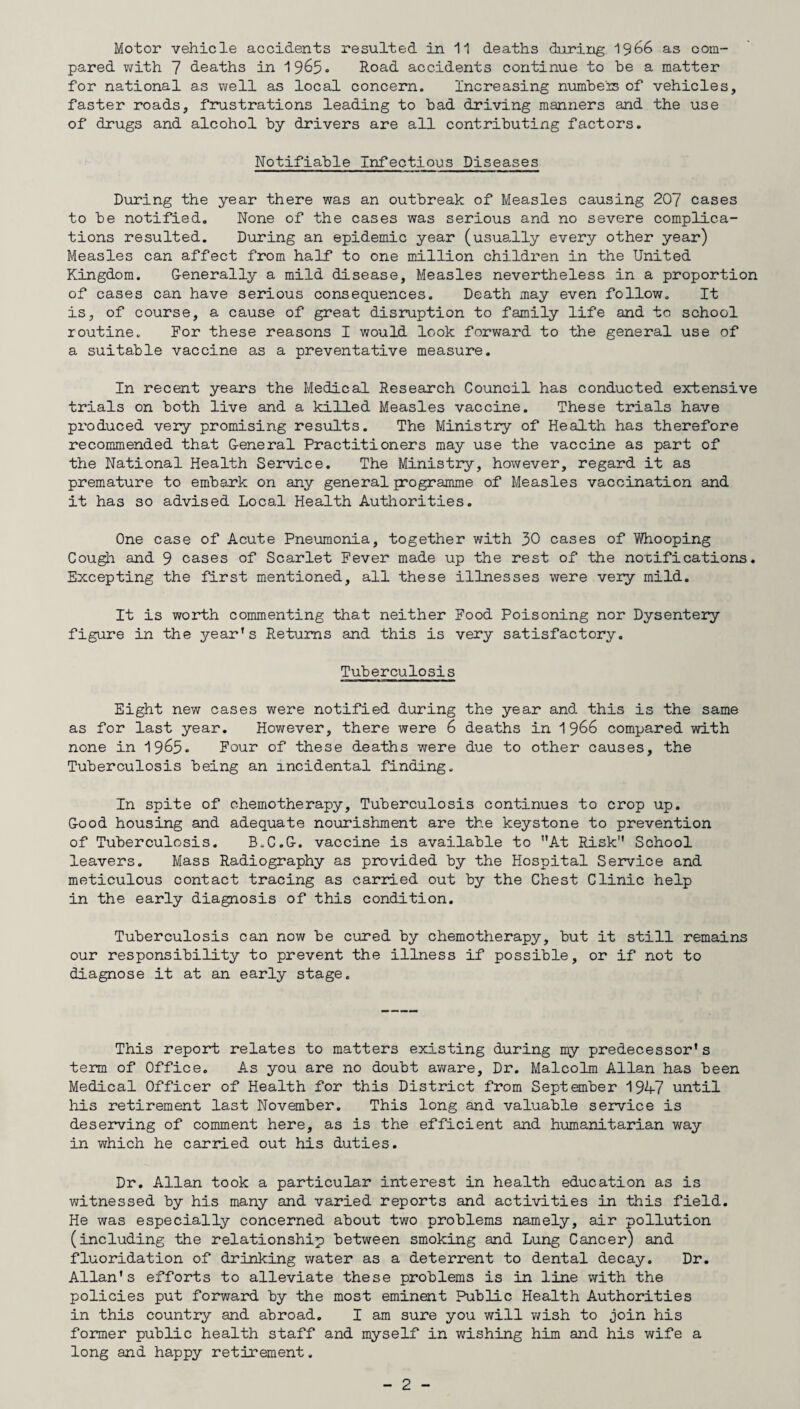 pared with 7 deaths in 1965. Road accidents continue to be a matter for national a.s well as local concern. Increasing numbers of vehicles, faster roads, frustrations leading to bad driving manners and the use of drugs and alcohol by drivers are all contributing factors. Notifiable Infectious Diseases During the year there was an outbreak of Measles causing 207 cases to be notified. None of the cases was serious and no severe complica¬ tions resulted. During an epidemic year (usually every other year) Measles can affect from half* to one million children in the United Kingdom. Generally a mild disease, Measles nevertheless in a proportion of cases can have serious consequences. Death may even follow. It is, of course, a cause of great disruption to family life and to school routine. For these reasons I would look forward to the general use of a suitable vaccine as a preventative measure. In recent years the Medical Research Council has conducted extensive trials on both live and a killed Measles vaccine. These trials have produced very promising results. The Ministry of Health has therefore recommended that General Practitioners may use the vaccine as part of the National Health Service. The Ministry, however, regard it as premature to embark on any generaljrogramme of Measles vaccination and it has so advised Local Health Authorities. One case of Acute Pneumonia, together with 30 cases of Whooping Cough and 9 cases of Scarlet Fever made up the rest of the noxifications. Excepting the first mentioned, all these illnesses were very mild. It is worth commenting that neither Food Poisoning nor Dysentery figure in the year’s Returns and this is very satisfactory. Tuberculosis Eight new cases were notified during the year and this is the same as for last year. However, there were 6 deaths in 1966 compared with none in 1965. Four of these deaths were due to other causes, the Tuberculosis being an incidental finding. In spite of chemotherapy. Tuberculosis continues to crop up. Good housing and adequate nourishment are the keystone to prevention of Tuberculosis. B.C.G, vaccine is available to At Risk School leavers. Mass Radiography as provided by the Hospital Service and meticulous contact tracing as carried out by the Chest Clinic help in the early diagnosis of this condition. Tuberculosis can now be cured by chemotherapy, but it still remains our responsibility to prevent the illness if possible, or if not to diagnose it at an early stage. This report relates to matters existing during my predecessor's term of Office. As you are no doubt aware. Dr. Malcolm Allan has been Medical Officer of Health for this District from September 1947 until his retirement last November. This long and valuable service is deserving of comment here, as is the efficient and humanitarian way in which he carried out his duties. Dr. Allan took a particular interest in health education as is witnessed by his many and varied reports and activities in this field. He was especially concerned about two problems namely, air pollution (including the relationship between smoking and Lung Cancer) and fluoridation of drinking water as a deterrent to dental decay. Dr. Allan's efforts to alleviate these problems is in line with the policies put forward by the most eminent Public Health Authorities in this country and abroad. I am sure you will wish to join his former public health staff and myself in wishing him and his wife a long and happy retirement. - 2 -