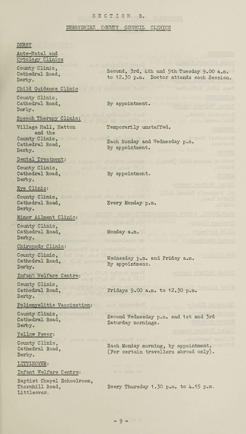 DERBYSHIRE COUNTY COUNCIL CLINICS DERBY Ante-Natal and Cytology Clinics County Clinic, Cathedral Road, Derhy. Child Guidance Clinic County Clinic, Cathedral Road, Derhy. Speech Therapy Clinic: Village Hall, Hatton and the County Clinic, Cathedral Road, Derhy. Dental Treatment: County Clinic, Cathedral Road, Derhy. Eye Clinic: County Clinic, Cathedral Road, Derby. Minor Ailment Clinic: County Clinic, Cathedral Road, Derhy. Chiropody Clinic: County Clinic, Cathedral Road, Derby. Infant Welfare Centre: County Clinic, Cathedral Road, Derhy. Poliomyelitis Vaccination: County Clinic, Cathedral Road, Derby. Yellow Fever: County Clinic, Cathedral Road, Derhy. LITTLE OVER: Infant Welfare Centre: Baptist Chapel Schoolroom, Thornhill Road, Littleover. Second, 3rd, 4th and 5th Tuesday 9*00 a.m. to 12.30 p.m. Doctor attends each Session. By appointment. Temporarily unstaffed. Each Monday and Wednesday p.m. By appointment. By appointment. Every Monday p.m. Monday a.m. Wednesday p.m. and Friday a.m. By appointmenc. Fridays 9*00 a.m. to 12.30 p.m. Second Wednesday p.m. and 1st and 3rd Saturday mornings. Each Monday morning, by appointment. (For certain travellers abroad only). Every Thursday 1.30 p.m. to 4.15 p.m.