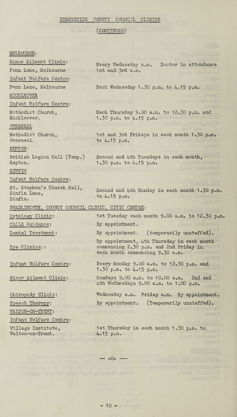 DERBYSHIRE COUNTY COUNCIL CLINICS (CONTINUED) MELBOURNE: Minor Ailment Clinic: Penn Lane, Melbourne Infant Welfare Centre: Penn Lane, Melbourne MICKLEOVER Infant Welfare Centre: Methodist Church, Mickleover, OVERSEAL Methodist Church, Overseal. REPTON: British Legion Flail (Temp.) Repton. S INF IN Infant Welfare Centre: St. Stephen's Church Hall, Sinfin Lane, Sinfin. Every Wednesday a.m. Doctor in attendance 1st and 3rd a.m. Each Wednesday 1 .30 p.m. to 4*15 p.m. Each Thursday 9*00 a.m. to 12.30 p.m. and 1.30 p.m. to 4.15 p.m. 1st and 3rd Fridays in each month 1.30 p.m. to 4.15 p.m. Second and 4th Tuesdays in each month, 1.30 p.m. to 4.15 p.m. Second and 4th Monday in each month 1.30 p.m. to 4.15 p.m. SWADLINCOTE, COUNTY COUNCIL CLINIC„ CIVIC CENTRE: Cytology Clinic: Child G-uj dance: Dental Treatment: Eye Clinics:: 1st Tuesday each month 9*00 a.m. to 12.30 p.m. By appointment. By appointment. (temporarily unstaffed). By appointment, 4th Thursday in each month commencing 2.30 p.m. and 2nd Friday in each month commencing 9.30 a.m. Infant Welfare Centre: Minor Ailment Clinic: Chiropody Clinic: Speech Therapy: WALTON-ON-TRENT : Infant 'Welfare Centre: Village Institute, Walton-on-Trent. Every Monday 9«00 a.m. to 12.30 p.m. and 1.30 p.m. to 4.15 p.m. Mondays 9.00 a.m. to 10.00 a.m. 2nd and 4th Wednesdays 9*00 a.m. to 1.00 p.m. Wednesday a.m. Friday a.m. By appointment. By appointment. (Temporarily unstaffed). 1st Thursday in each month 1.30 p.m. to 4.15 p.m. 0O0-
