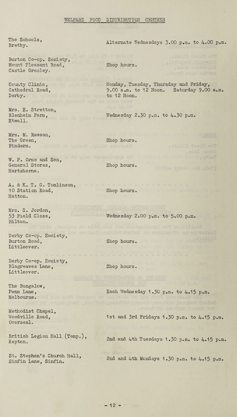 The Schools, Bretby. Alternate Wednesdays 3.00 p.m. to if.00 p.m Burton Co-op. Society, Mount Pleasant Road, Castle G-resley. Shop hours. County Clinic, Cathedral Road, Derby. Monday, Tuesday, Thursday and Friday, 9.00 a.m. to 12 Noon. Saturday 9.00 a.m. to 12 Noon. Mrs. E. Stretton, Blenheim Farm, Etwall. Wednesday 2,30 p.m. to 4*30 p.m. Mrs. M. Rawson. The G-reen, Findern. Shop hours. W. P. Orme and Son, G-eneral Stores, Hartshome. Shop hours. A. & K. T. G-. Tomlinson, 10 Station Road, Hatton. Shop hours. Mrs. S. Jordon, 53 Field Close, Hilton. Wednesday 2.00 p.m. to 5-00 p.m. Derby Co-op. Society, Burton Road, Littleover. Shop hours. Derby Co-op. Society, Blagreaves Lane, Littleover. Shop hours. The Bungalow, Penn Lane, Melbourne. Each Wednesday 1.30 p.m. to 4.15 p.m. Methodist Chapel, Woodville Road, Overseal. 1st and 3rd Fridays 1.30 p.m. to 4.15 p.m. British Legion Hall (Temp.), Repton. 2nd and 4th Tuesdays 1 .30 p.m. to 4*15 p.m St. Stephen’s Church Hall, Sinfin Lane, Sinfin. 2nd and 4th Mondays 1.30 p.m. to 4.15 p.m.