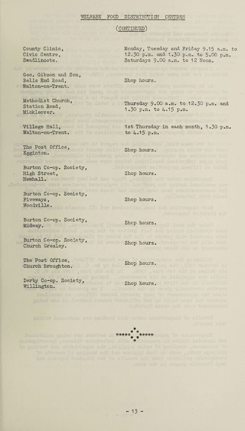 (continued) County Clinic, Civic Centre, Swadlincote. Monday, Tuesday and Friday 95 a.m. to 12.30 p.m. and 1.30 p.m. to 5.00 p.m. Saturdays 9*00 a.m. to 12 Noon. Geo. Gibson and Son, Bells End Road, Walt on-on-Trent. Shop hours. Methodist Church, Station Road, Mickleover. Thursday 9»00 a.m. to 12.30 p.m. and 1 .30 p.m. to A-.15 p.m. Village Hall, Walton-on-Trent. 1st Thursday in each month, 1 .30 p.m. to 1+. 15 p.m. The Post Office, Egginton. Shop hours. Burton Co-op. Society, High Street, Newhall. Shop hours. Burton Co-op. Society, Fiveways, Woodville. Shop hours. Burton Co-op. Society, Midway. Shop hours. Burton Co-op. Society, Church Gresley. Shop hours. The Post Office, Church Broughton. Shop hours. Derby Co-op. Society, Willington. Shop hours. * ***** ***** * * *