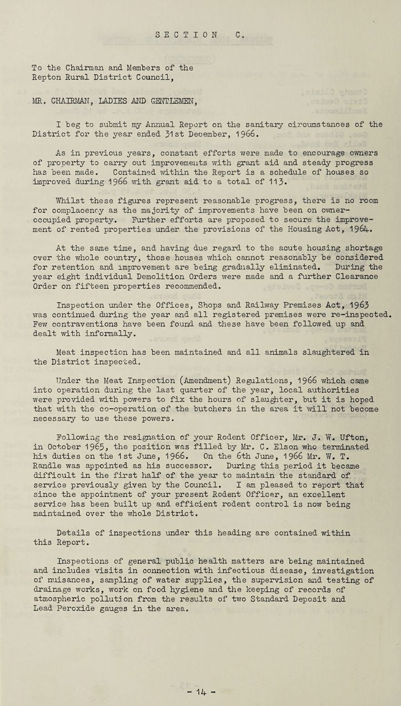 To the Chairman and Members of the Repton Rural District Council, MR. CHAIRMAN, LADIES AND GENTLEMEN, I beg to submit my Annual Report on the sanitary circumstances of the District for the year ended 31st December, 1966. As in previous years, constant efforts were made to encourage owners of property to carry out improvements with grant aid and steady progress has been made. Contained within the Report is a schedule of houses so improved during 1966 with grant aid to a total of 113* Whilst these figures represent reasonable progress, there is no room for complacency as the majority of improvements have been on owner- occupied property. Further efforts are proposed to secure the improve¬ ment of rented properties under the provisions of the Housing Act, 1964* At the same time, and having due regard to the acute housing shortage over the whole country, those houses which cannot reasonably be considered for retention and improvement are being gradually eliminated. During the year eight individual Demolition Orders were made and a further Clearance Order on fifteen properties recommended. Inspection under the Offices, Shops and Railway Premises Act, 19&3 was continued during the year and all registered premises were re-inspected. Few contraventions have been found and these have been followed up and dealt with informally. Meat inspection has been maintained and all animals slaughtered in the District inspected. Under the Meat Inspection (Amendment) Regulations, 1966 which came into operation during the last quarter of the year, local authorities were provided with powers to fix the hours of slaughter, but it is hoped that with the co-operation of the butchers in the area it will not become necessary to use these powers. Following the resignation of your Rodent Officer, Mr. J. W. Ufton, in October 19^5* the position was filled by Mr. C. Elson who terminated his duties on the 1st June, 1966. On the 6th June, 1966 Mr. W. T. Randle was appointed as his successor. During this period it became difficult in the first half of the year to maintain the standard of service previously given by the Council. I am pleased to report that since the appointment of your present Rodent Officer, an excellent service has been built up and efficient rodent control is now being maintained over the whole District. Details of inspections under this heading are contained within this Report. Inspections of general public health matters are being maintained and includes visits in connection with infectious disease, investigation of nuisances, sampling of water supplies, the supervision and testing of drainage works, work on food hygiene and the keeping of records of atmospheric pollution from the results of two Standard Deposit and Lead Peroxide gauges in the area.