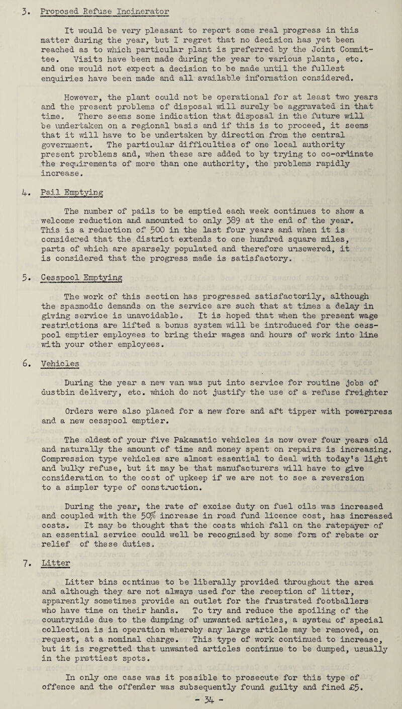 3. Proposed Refuse Incinerator It would be very pleasant to report some real progress in this matter during the year, but I regret that no decision has yet been reached as to which particular plant is preferred by the Joint Commit¬ tee. Visits have been made during the year to various plants, etc. and one would not expect a decision to be made until the fullest enquiries have been made and all available information considered. However, the plant could not be operational for at least two years and the present problems of disposal will surely be aggravated in that time. There seems some indication that disposal in the future will be undertaken on a regional basis and if this is to proceed, it seems that it will have to be undertaken by direction from the central government. The particular difficulties of one local authority present problems and, -when these are added to by trying to co-ordinate the requirements of more than one authority, the problems rapidly increase. 4. Pail Emptying The number of pails to be emptied each week continues to show a welcome reduction and amounted to only 389 at the end of the year. This is a reduction of 500 in the last four years and when it is considered that the district extends to one hundred square miles, parts of which are sparsely populated and therefore unsewered, it is considered that the progress made is satisfactory. 5. Cesspool Emptying The work of this section has progressed satisfactorily, although the spasmodic demands on the service are such that at times a delay in giving service is unavoidable. It is hoped that when the present wage restrictions are lifted a bonus system will be introduced for the cess¬ pool emptier employees to bring their wages and hours of work into line with your other employees. 6. Vehicles During the year a new van was put into service for routine jobs of dustbin delivery, etc. which do not justify the use of a refuse freighter Orders were also placed for a new fore and aft tipper with powerpress and a new cesspool emptier. The oldest of your five Pakamatic vehicles is now over four years old and naturally the amount of time and money spent on repairs is increasing. Compression type vehicles are almost essential to deal with today’s light and bulky refuse, but it may be that manufacturers will have to give consideration to the cost of upkeep if we are not to see a reversion to a simpler type of construction. During the year, the rate of excise duty on fuel oils was increased and coupled with the 50^ increase in road fund licence cost, has increased costs. It may be thought that the costs which fall on the ratepayer of an essential service could well be recognised by some form of rebate or relief of these duties. 7. Litter Litter bins continue to be liberally provided throughout the area and although they are not always used for the reception of litter, apparently sometimes provide an outlet for the frustrated footballers who have time on their hands. To try and reduce the spoiling of the countryside due to the dumping of unwanted articles, a system of special collection is in operation whereby any large article may be removed, on request, at a nominal charge. This type of work continued to increase, but it is regretted that unwanted articles continue to be dumped, usually in the prettiest spots. In only one case was it possible to prosecute for this type of offence and the offender was subsequently found guilty and fined £5.