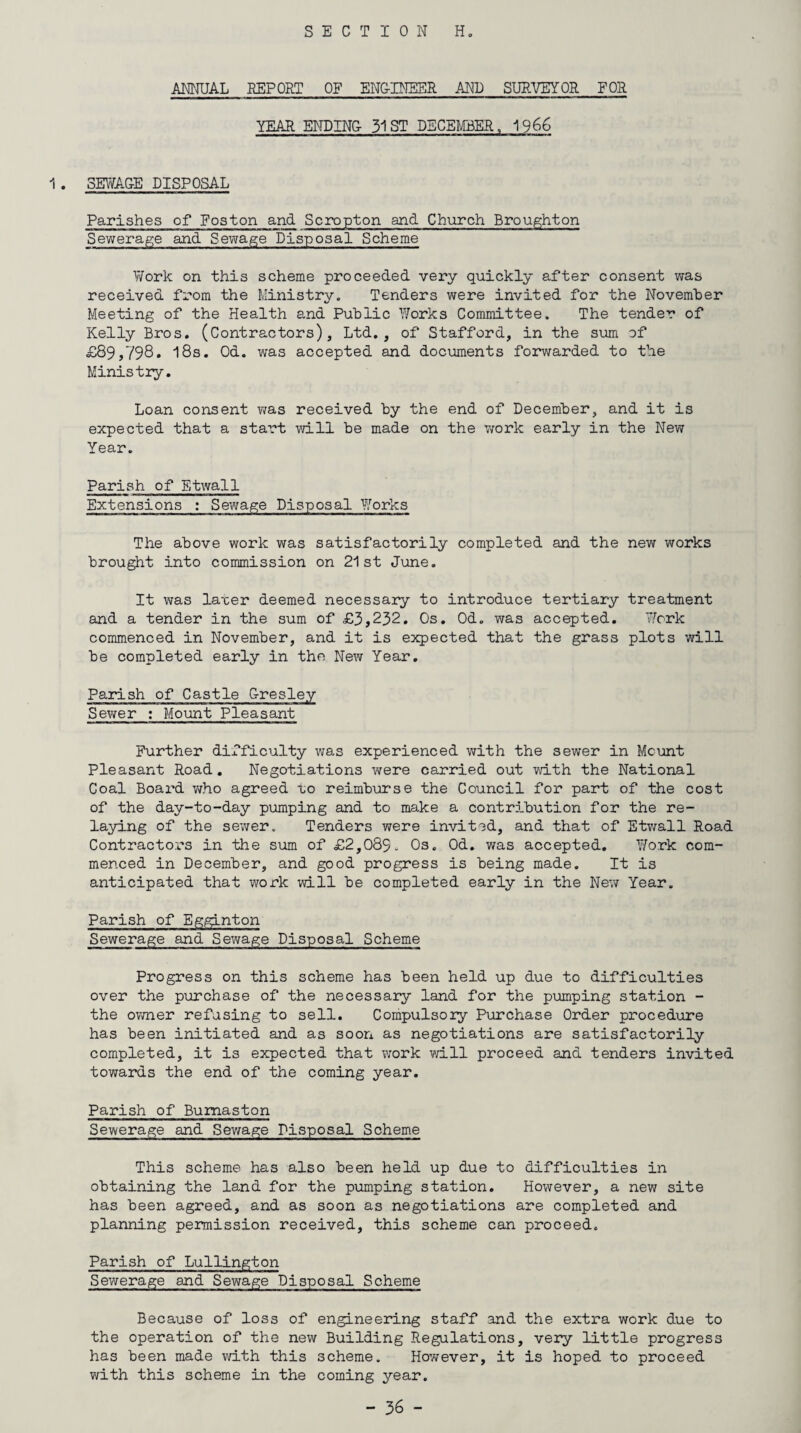 ANNUAL REPORT OF ENGINEER AND SURVEYOR FOR YEAR ENDING- 31 ST DECEMBER, 1966 1 . SEWAGE DISPOSAL Parishes of Foston and Scropton and Church Broughton Sewerage and Sewage Disposal Scheme Work on this scheme proceeded very quickly after consent was received from the Ministry. Tenders were invited for the November Meeting of the Health and Public Works Committee. The tender of Kelly Bros. (Contractors), Ltd., of Stafford, in the sum of £89>798* l8s. Od. was accepted and documents forwarded to the Ministry. Loan consent was received by the end of December, and it is expected that a start will be made on the work early in the New Year. Parish of Etwall Extensions : Sewage Disposal Works The above work was satisfactorily completed and the new works brought into commission on 21st June. It was laxer deemed necessary to introduce tertiary treatment and a tender in the sum of £3,232. Os. Od. was accepted. Work commenced in November, and it is expected that the grass plots will be completed early in the New Year. Parish of Castle G-resley Sewer : Mount Pleasant Further difficulty was experienced with the sewer in Mount Pleasant Road. Negotiations were carried out with the National Coal Board who agreed po reimburse the Council for part of the cost of the day-to-day pumping and to make a contribution for the re¬ laying of the sewer. Tenders were invited, and that of Etwall Road Contractors in the sum of £2,083. Os. Od. was accepted. Work com¬ menced in December, and good progress is being made. It is anticipated that work will be completed early in the New Year. Parish of Egginton Sewerage and Sewage Disposal Scheme Progress on this scheme has been held up due to difficulties over the purchase of the necessary land for the pumping station - the owner refusing to sell. Compulsory Purchase Order procedure has been initiated and as soon as negotiations are satisfactorily completed, it is expected that work will proceed and tenders invited towards the end of the coming year. Parish of Bumaston Sewerage and Sewage Disposal Scheme This scheme has also been held up due to difficulties in obtaining the land for the pumping station. However, a new site has been agreed, and as soon as negotiations are completed and planning permission received, this scheme can proceed. Parish of Lullington Sewerage and Sewage Disposal Scheme Because of loss of engineering staff and the extra work due to the operation of the new Building Regulations, very little progress has been made with this scheme. However, it is hoped to proceed with this scheme in the coming year.