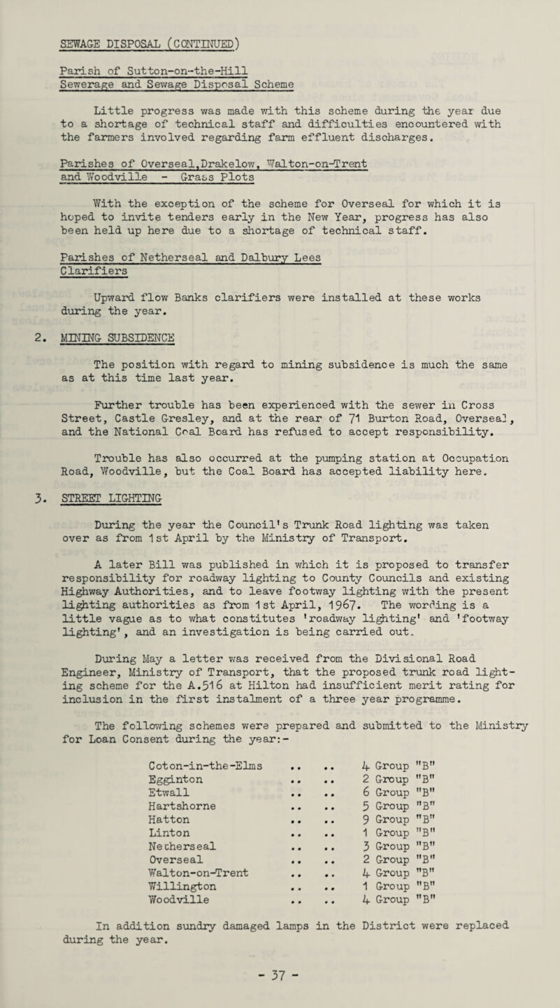 SEWAGE DISPOSAL (CONTINUED) Parish of Sutton-on-the-Hill Sewerage and Sewage Disposal Scheme Little progress was made with this scheme daring the year due to a shortage of technical staff and difficulties encountered with the farmers involved regarding farm effluent discharges. Parishes of Overseal, Drake low, Walton-on-d'rent and Woodville - Grass Plots With the exception of the scheme for Overseal for which it is hoped to invite tenders early in the New Year, progress has also been held up here due to a shortage of technical staff. Parishes of Netherseal and Dalbury Lees Clarifiers Upward flow Banks clarifiers were installed at these works during the year. 2. MINING SUBSIDENCE The position with regard to mining subsidence is much the same as at this time last year. Further trouble has been experienced with the sewer in Cross Street, Castle Gresley, and at the rear of Burton Road, Overseal, and the National Coal Board has refused to accept responsibility. Trouble has also occurred at the pumping station at Occupation Road, Woodville, but the Coal Board has accepted liability here. 3. STREET LIGHTING During the year the Council’s Trunk Road lighting was taken over as from 1st April by the Ministry of Transport. A later Bill was published in which it is proposed to transfer responsibility for roadway lighting to County Councils and existing Highway Authorities, and to leave footway lighting with the present lighting authorities as from 1st April, 19&7. The wording is a little vague as to what constitutes 'roadway lighting' and 'footway lighting', and an investigation is being carried out. During May a letter was received from the Divisional Road Engineer, Ministry of Transport, that the proposed trunk road light¬ ing scheme for the A.316 at Hilton had insufficient merit rating for inclusion in the first instalment of a three year programme. The following schemes were prepared and submitted to the Ministry for Loan Consent during the year:- C ot on-in-the-Elms Egginton Etwall Hartshorne Hatton Linton Necherseal Overseal Walton-on-Trent Willington Woodville . A Group B . 2 Group B . 6 Group B . 5 Group B . 9 Group B . 1 Group B . 3 Group B . 2 Group B 4 Group T,B . 1 Group B11 4 Group B In addition sundry damaged lamps in the District were replaced during the year.