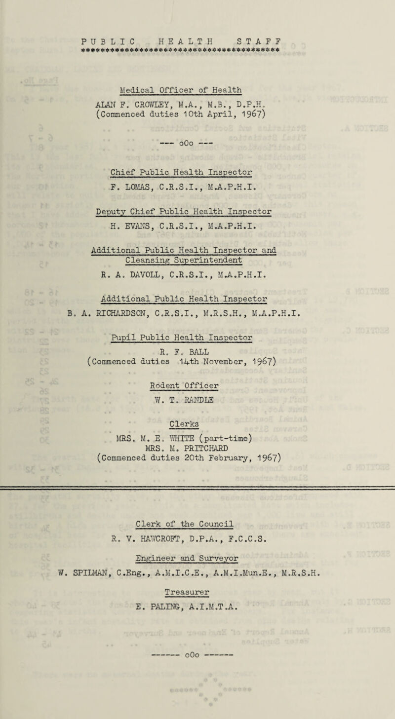 PUBLIC HEALTH STAFF Medical Officer of Health ALAN F. CROWLEY, M.A., M.B., D.P.H. (Commenced duties 10th April, 19&7) -0O0- Chief Public Health Inspector F. LOMAS, C.R.S.I., M.A.P.H.I. Deputy Chief Public Health Inspector H. EVANS, C.R.S.I., M.A.P.H.I. Additional Public Health Inspector and Cleansing Superintendent R. A. DAVOLL, C.R.S.I., M.A.P.H.I. Additional Public Health Inspector B. A. RICHARDSON, C.R.S.I., M.R.S.H., M.A.P.H.I. Pupil Public Health Inspector R. F. BALL (Commenced duties 14th November, 1967) Rodent Officer W. T. RANDLE Clerks MRS. M. E. 7/HITE (part-time) MRS. M. PRITCHARD (Commenced duties 20th February, 1967) Clerk of the Council R. V. HAY/CROFT, D.P.A., F.C.C.S. Engineer and Surveyor W. SPILMAN, C.Eng., A.M.I.C.E., A.M.I.Mun.E., M.R.S.H. Treasurer E. PALING, A.I.M.T.A. 0O0