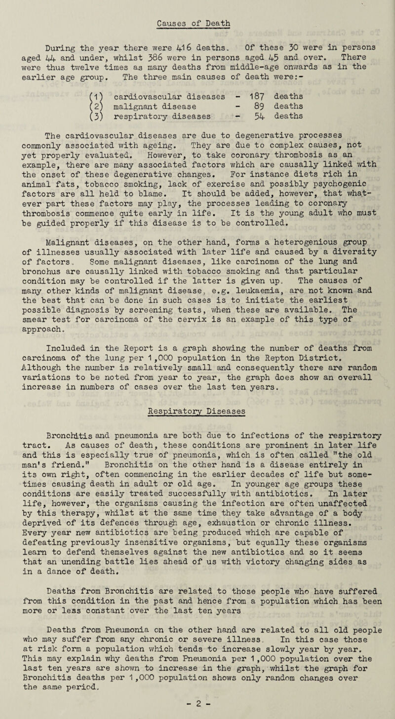Causes of Death During the year there were 41 6 deaths. Of these 30 were in persons aged 44- and under, whilst 386 were in persons aged 45 and over. There were thus twelve times as many deaths from middle-age onwards as in the earlier age group. The three main causes of death were:- (1) cardiovascular diseases - 187 deaths (2) malignant disease - 89 deaths (3) respiratory diseases - 54 deaths The cardiovascular diseases are due to degenerative processes commonly associated with ageing. They are due to complex causes, not yet properly evaluated. However, to take coronary thrombosis as an example, there are many associated factors which are causally linked with the onset of these degenerative changes. For instance diets rich in animal fats, tobacco smoking, lack of exercise and possibly psychogenic factors are all held to blame. It should be added, however, that what¬ ever part these factors may play, the processes leading to coronary thrombosis commence quite early in life. It is the young adult who must be guided properly if this disease is to be controlled. Malignant diseases, on the other hand, forms a heterogenious group of illnesses usually associated with later life and caused by a diversity of factors.. Some malignant diseases, like carcinoma of the lung and bronchus are causally linked with tobacco smoking and that particular condition may be controlled if the latter is given up. The causes of many other kinds of malignant disease, e.g. leukaemia, are not known and the best that can be done in such cases is to initiate the earliest possible diagnosis by screening tests, when these are available. The smear test for carcinoma of the cervix is an example of this type of approach. Included in the Report is a graph showing the number of deaths from carcinoma of the lung per 1 ,000 population in the Repton District. Although the number is relatively small and consequently there are random variations to be noted from year to year, the graph does show an overall increase in numbers of cases over the last ten years. Respiratory Diseases Bronchitis and pneumonia are both due to infections of the respiratory tract. As causes of death, these conditions are prominent in later life and this is especially true of pneumonia, which is often called ’’the old man's friend.” Bronchitis on the other hand is a disease entirely in its own right, often commencing in the earlier decades of life but some¬ times causing death in adult or old age. In younger age groups these conditions are easily treated successfully with antibiotics. In later life, however, the organisms causing the infection are often unaffected by this therapy, whilst at the same time they take advantage of a body deprived of its defences through age, exhaustion or chronic illness. Every year new antibiotics are being produced which are capable of defeating previously insensitive organisms, but equally these organisms learn to defend themselves against the new antibiotics and so it seem3 that an unending battle lies ahead of us with victory changing sides as in a dance of death. Deaths from Bronchitis are related to those people who have suffered from this condition in the past and hence from a population which has been more or less constant over the last ten years Deaths from Pneumonia on the other hand are related to all old people who may suffer from any chronic or severe illness In this case those at risk form a population which tends to increase slowly year by year. This may explain why deaths from Pneumonia per 1 ,000 population over the last ten years are shown to increase in the graph, whilst the graph for Bronchitis deaths per 1 ,000 population shows only random changes over the same period.
