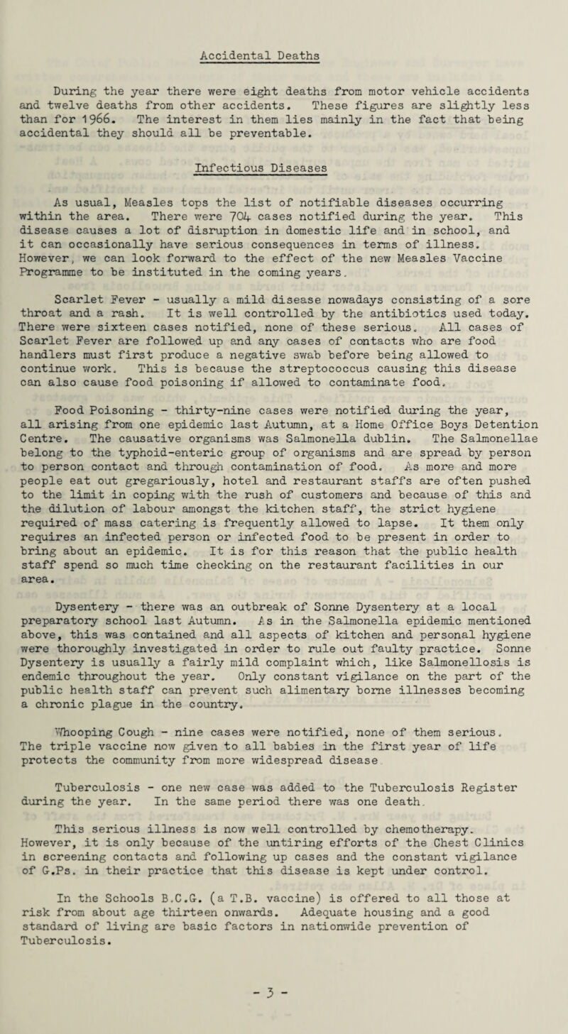 Accidental Deaths During the year there were eight deaths from motor vehicle accidents and twelve deaths from other accidents. These figures are slightly less than for 1j66. The interest in them lies mainly in the fact that being accidental they should all be preventable. Infectious Diseases As usual, Measles tops the list of notifiable diseases occurring within the area. There were 70A cases notified during the year. This disease causes a lot of disruption in domestic life and in school, and it can occasionally have serious consequences in terms of illness. However, we can look forward to the effect of the new Measles Vaccine Programme to be instituted in the coming years. Scarlet Fever - usually a mild disease nowadays consisting of a sore throat and a rash. It is well controlled by the antibiotics used today. There were sixteen cases notified, none of these serious. All cases of Scarlet Fever are followed up and any cases of contacts who are food handlers must first produce a negative swab before being allowed to continue work. This is because the streptococcus causing this disease can also cause food poisoning if allowed to contaminate food. Food Poisoning - thirty-nine cases were notified during the year, all arising from one epidemic last Autumn, at a Home Office Boys Detention Centre. The causative organisms was Salmonella dublin. The Salmonellae belong to the typhoid-enteric group of organisms and are spread by person to person contact and through contamination of food. As more and more people eat out gregariously, hotel and restaurant staffs are often pushed to the limit in coping with the rush of customers and because of this and the dilution of labour amongst the kitchen staff, the strict hygiene required of mass catering is frequently allowed to lapse. It them only requires an infected person or infected food to be present in order to bring about an epidemic. It is for this reason that the public health staff spend so much time checking on the restaurant facilities in our area. Dysentery - there was an outbreak of Sonne Dysentery at a local preparatory school last Autumn. As in the Salmonella epidemic mentioned above, this was contained and all aspects of kitchen and personal hygiene were thoroughly investigated in order to rule out faulty practice. Sonne Dysentery is usually a fairly mild complaint which, like Salmonellosis is endemic throughout the year. Only constant vigilance on the part of the public health staff can prevent such alimentary borne illnesses becoming a chronic plague ±n the country. Whooping Cough - nine cases were notified, none of them serious. The triple vaccine now given to all babies in the first year of life protects the community from more widespread disease Tuberculosis - one new case was added to the Tuberculosis Register during the year. In the same period there was one death. This serious illness is now well controlled by chemotherapy. However, it is only because of the untiring efforts of the Chest Clinics in screening contacts and following up cases and the constant vigilance of G-.Ps. in their practice that this disease is kept under control. In the Schools B.C.G. (a T.B. vaccine) is offered to all those at risk from about age thirteen onwards. Adequate housing and a good standard of living are basic factors in nationwide prevention of Tuberculosis.