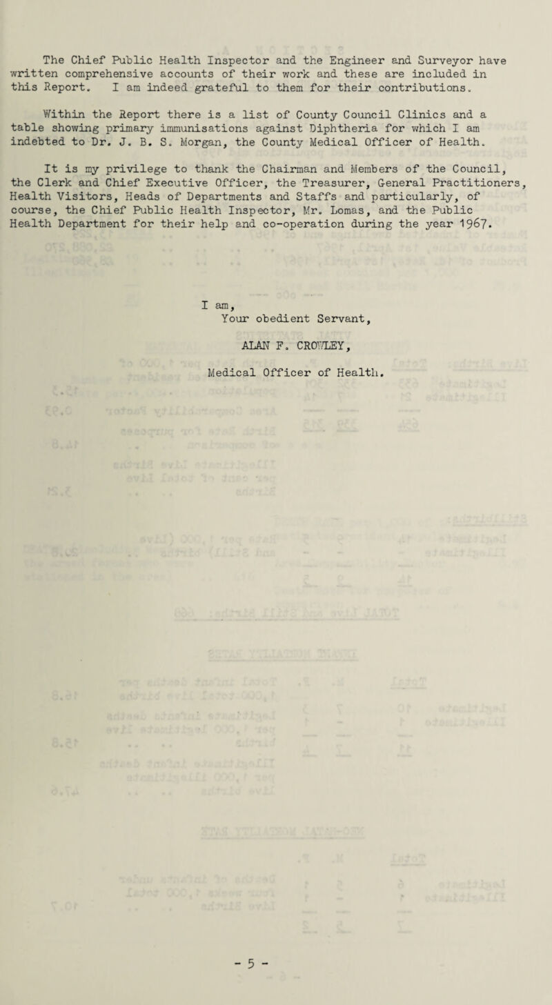 The Chief Public Health Inspector and the Engineer and Surveyor have written comprehensive accounts of their work and these are included in this Report. I am indeed grateful to them for their contributions. Within the Report there is a list of County Council Clinics and a table showing primary immunisations against Diphtheria for which I am indebted to Dr. J. B. S. Morgan, the County Medical Officer of Health. It is my privilege to thank the Chairman and Members of the Council, the Clerk and Chief Executive Officer, the Treasurer, General Practitioners, Health Visitors, Heads of Departments and Staffs and particularly, of course, the Chief Public Health Inspector, Mr. Lomas, and the Public Health Department for their help and co-operation during the year 19^7 * I am. Your obedient Servant, ALAN F. CROWLEY, Medical Officer of Health.