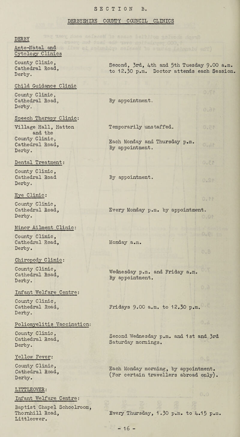 SECTION B. DERBYSHIRE COUNTY COUNCIL CLINICS DERBY Ante-Natal and Cytology Clinics County Clinic, Cathedral Road, Derby. Child Guidance Clinic County Clinic, Cathedral Road, Derby. Speech Therapy Clinic: Village Hall, Hatton and the County Clinic, Cathedral Road, Derby. Dental Treatment: County Clinic, Cathedral Road Derby. Eye Clinic: County Clinic, Cathedral Road, Derby. Minor Ailment Clinic: County Clinic, Cathedral Road, Derby. Chiropody Clinic: County Clinic, Cathedral Road, Derby. Infant Welfare Centre; County Clinic, Cathedral Road, Derby. Poliomyelitis Vaccination: County Clinic, Cathedral Road, Derby. Yellow Fever: County Clinic, Cathedral Road, D erby. LITTLEOVER: Infant Welfare Centre: Baptist Chapel Schoolroom, Thornhill Road, Littleover. Second, 3rd, 4th and 5th Tuesday 9*00 a.m. to 12.30 p.m. Doctor attends each Session. By appointment. Temporarily unstaffed. Each Monday and Thursday p.m. By appointment. By appointment. Every Monday p.m. by appointment. Monday a.m. Wednesday p.m. and Friday a.m. By appointment. Fridays 9*00 a.m. to 12.3-0 p.m. Second Wednesday p.m. and 1st and 3rd Saturday mornings. Each Monday morning, by appointment. (For certain travellers abroad only). Every Thursday, 1.30 p.m. to 4.15 p.m.