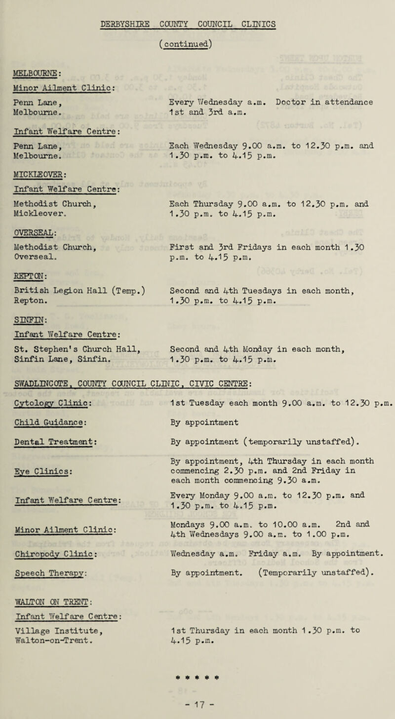 DERBYSHIRE COUNTY COUNCIL CLINICS (continued) MELBOURNE: Minor Ailment Clinic: Penn Lane, Melbourne. Infant Welfare Centre: Penn Lane, Melbourne. MICKLE OVER: Infant Welfare Centre: Methodist Church, Mickleover. OVERSEAL: Methodist Church, Overseal. REFT ON: British Legion Hall (Temp.) Repton. SINFIN: Infant Welfare Centre: St. Stephen's Church Hall, Sinfin Lane, Sinfin. Every Wednesday a.m. Doctor in attendance 1st and 3rd a.m. Each Wednesday 9*00 a.m. to 12.30 p.m. and 1.30 p.m. to A.15 p.m. Each Thursday 9.00 a.m. to 12.30 p.m. and 1.30 p.m. to 4.15 p.m. First and 3rd Fridays in each month 1.30 p.m. to 4.^5 p.m. Second and 4th Tuesdays in each month, 1.30 p.m. to 4.15 p.m. Second and 4th Monday in each month, 1.30 p.m. to 4.15 p.m. SWADLINCOTE, COUNTY COUNCIL CLINIC, CIVIC CENTRE: 1st Tuesday each month 9.00 a.m. to 12.30 p.m. By appointment By appointment (temporarily unstaffed). By appointment, 4th Thursday in each month commencing 2.30 p.m. and 2nd Friday in each month commencing 9.30 a.m. Every Monday 9.00 a.m. to 12.30 p.m. and 1.30 p.m. to 4.15 p.m. Mondays 9.00 a.m. to 10.00 a.m. 2nd and 4th Wednesdays 9.00 a.m. to 1.00 p.m. Wednesday a.m. Friday a.m. By appointment. By appointment. (Temporarily unstaffed). WALTON ON TRENT: Infant 'Welfare Centre: Village Institute, 1st Thursday in each month 1.30 p.m. to Walton-on-Trent. 4.15 p.m. Cytology Clinic: Child Guidance: Dental Treatment: Eye Clinics: Infant Yf elf are Centre: Minor Ailment Clinic: Chiropody Clinic: Speech Therapy: * * * * 1(1