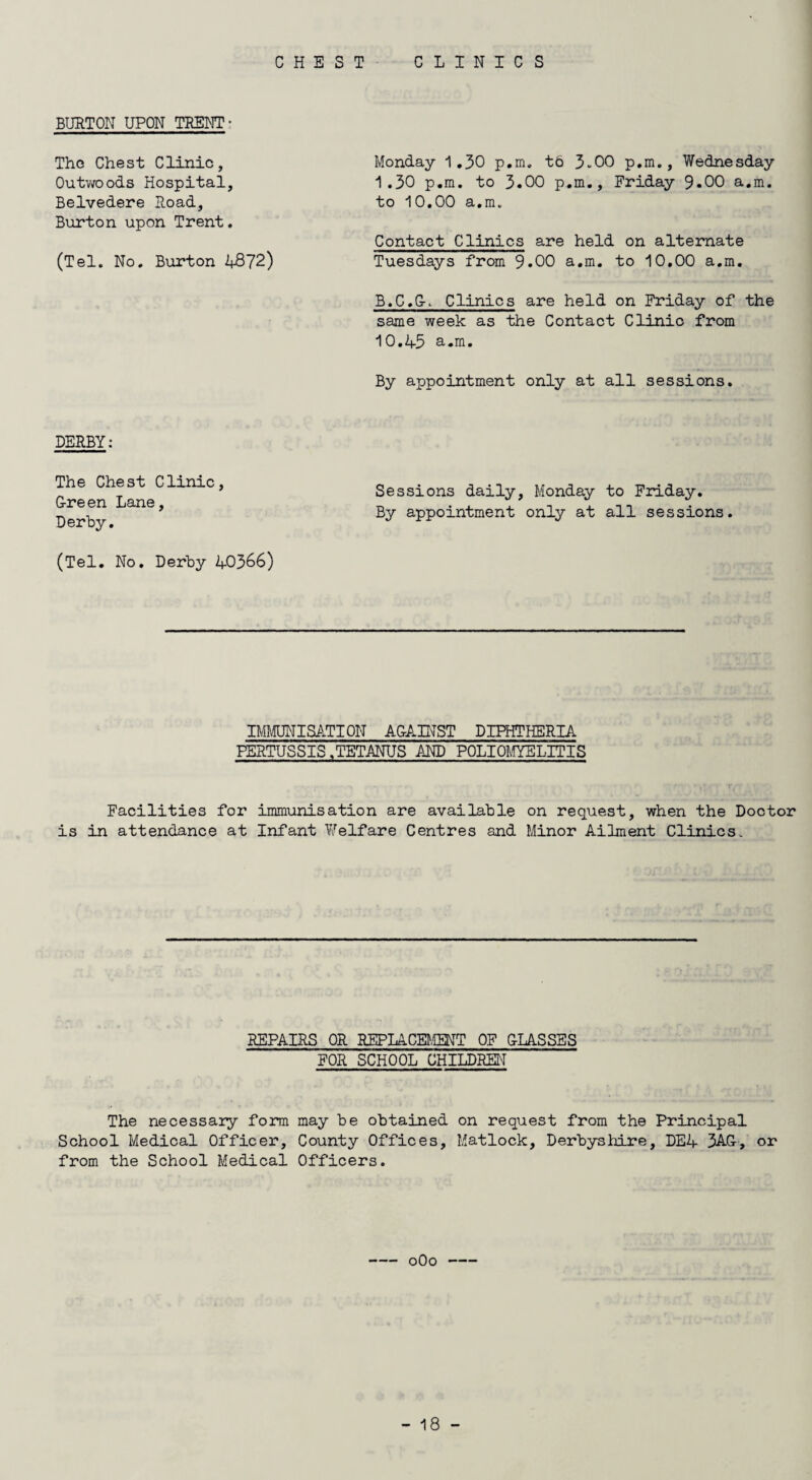 CHEST CLINICS BURTON UPON TRENT- The Chest Clinic, Outwoods Hospital, Belvedere Road, Burton upon Trent. (Tel. No. Burton 4872) DERBY: The Chest Clinic, G-reen Lane, Derby. (Tel. No. Derby 40366) Monday 1.30 p.m. to 3-00 p.m., Wednesday 1.30 p.m. to 3.00 p.m., Friday 9*00 a.m. to 10.00 a.m. Contact Clinics are held on alternate Tuesdays from 9.00 a.m. to 10.00 a.m. B.C.GP Clinics are held on Friday of the same week as the Contact Clinic from 10.4-5 a.m. By appointment only at all sessions. Sessions daily, Monday to Friday. By appointment only at all sessions. IMMUNISATION AGAINST DIPHTHERIA PERTUSSIS.TETANUS AND POLIOMYELITIS Facilities for immunisation are available on request, when the Doctor is in attendance at Infant Welfare Centres and Minor Ailment Clinics. REPAIRS OR REPLACEMENT OF GLASSES FOR SCHOOL CHILDREN The necessary form may be obtained on request from the Principal School Medical Officer, County Offices, Matlock, Derbyshire, DEA 3AG-, or from the School Medical Officers. -oOo-