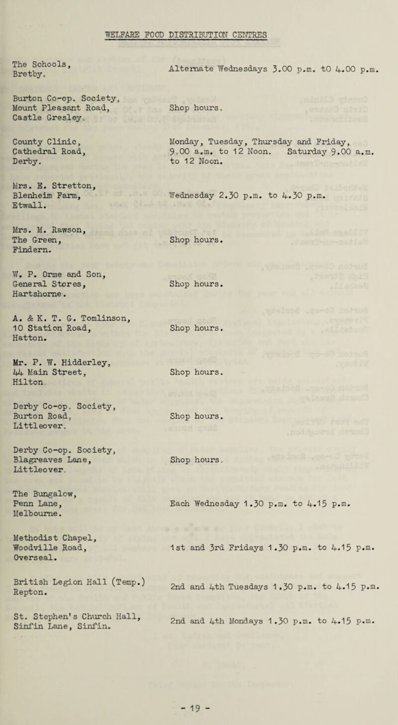 The Schools, Bretby. Alternate Wednesdays 3.00 p.m. tO 4.00 p.m Burton Co-op. Society, Mount Pleasant Road, Castle Gresley. Shop hours. County Clinic, Cathedral Road, Derby. Monday, Tuesday, Thursday and Friday, 9.00 a.m. to 1 2 Noon. Saturday 9.00 a.m. to 12 Noon. Mrs. E. Stretton, Blenheim Farm, Etwall. Wednesday 2.30 p.m. to 4.30 p.m. Mrs. M. Rawson, The Green, Findera. Shop hours. W, P. Orme and Son, General Stores, Hartshome. Shop hours. A. & K. T. G. Tomlinson, 10 Station Road, Hatton. Shop hours. Mr. P. W. Hidderley, 44 Main Street, Hilton Shop hours. Derby Co-op. Society, Burton Road, Littleover. Shop hours. Derby Co-op. Society, Blagreaves Lane, Littleover. Shop hours. The Bungalow, Penn Lane, Melbourne. Each Wednesday 1.30 p.m. to 4.15 p.m. Methodist Chapel, Woodville Road, Overseal. 1st and 3rd. Fridays 1.30 p.m. to 4.15 p.m. British Legion Hall (Temp.) Repton. 2nd and 4th Tuesdays 1.30 p.m. to 4.15 St. Stephen's Church Hall, Sinfin Lane, Sinfin. 2nd and 4th Mondays 1.30 p.m. to 4.15 p.m.