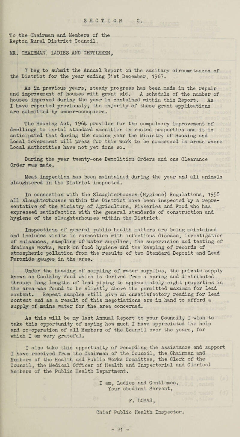 SECTION C. To the Chairman and Members of the Repton Rural District Council, MR. CHAIRMAN, LADIES AND GENTLEMEN, I beg to submit the Annual Report on the sanitary circumstances of the District for the year ending 31st December, 1967. As in previous years, steady progress has been made in the repair and improvement of houses with grant aid. A schedule of the number of houses improved during the year is contained within this Report. As I have reported previously, the majority of these grant applications are submitted by owner-occupiers. The Housing Act, 196-4- provides for the compulsory improvement of dwellings to instal standard amenities in rented properties and it is anticipated that during the coming year the Ministry of Housing and Local Government will press for this work to be commenced in areas where Local Authorities have not yet done so. During the year twenty-one Demolition Orders and one Clearance Order was made. Meat inspection has been maintained during the year and all animals slaughtered in the District inspected. In connection with the Slaughterhouses (Hygiene) Regulations, 1958 all slaughterhouses within the District have been inspected by a repre¬ sentative of the Ministry of Agriculture, Fisheries and Food who has expressed satisfaction with the general standards of construction and hygiene of the slaughterhouses within the District. Inspections of general public health matters are being maintained and includes visits in connection with infectious disease, investigation of nuisances, sampling of water supplies, the supervision and testing of drainage works, work on food hygiene and the keeping of records of atmospheric pollution from the results of two Standard Deposit and Lead Peroxide gauges in the area. Under the heading of sampling of water supplies, the private supply known as Caulkley Wood which is derived from a spring and distributed through long lengths of lead piping to approximately eight properties in the area was found to be slightly above the permitted maximum for lead content. Repeat samples still give an unsatisfactory reading for lead content and as a result of this negotiations are in hand to afford a supply of mains water for the area concerned. As this will be my last Annual Report to your Council, I wish to take this opportunity of saying how much I have appreciated the help and co-operation of all Members of the Council over the years, for which I am very grateful. I also take this opportunity of recording the assistance and support I have received from the Chairman of the Council, the Chairman and Members of the Health and Public Works Committee, the Clerk of the Council, the Medical Officer of Health and Inspectorial and Clerical Members of the Public Health Department. I am, Ladies and Gentlemen, Your obedient Servant, F. LOMAS, Chief Public Health Inspector.