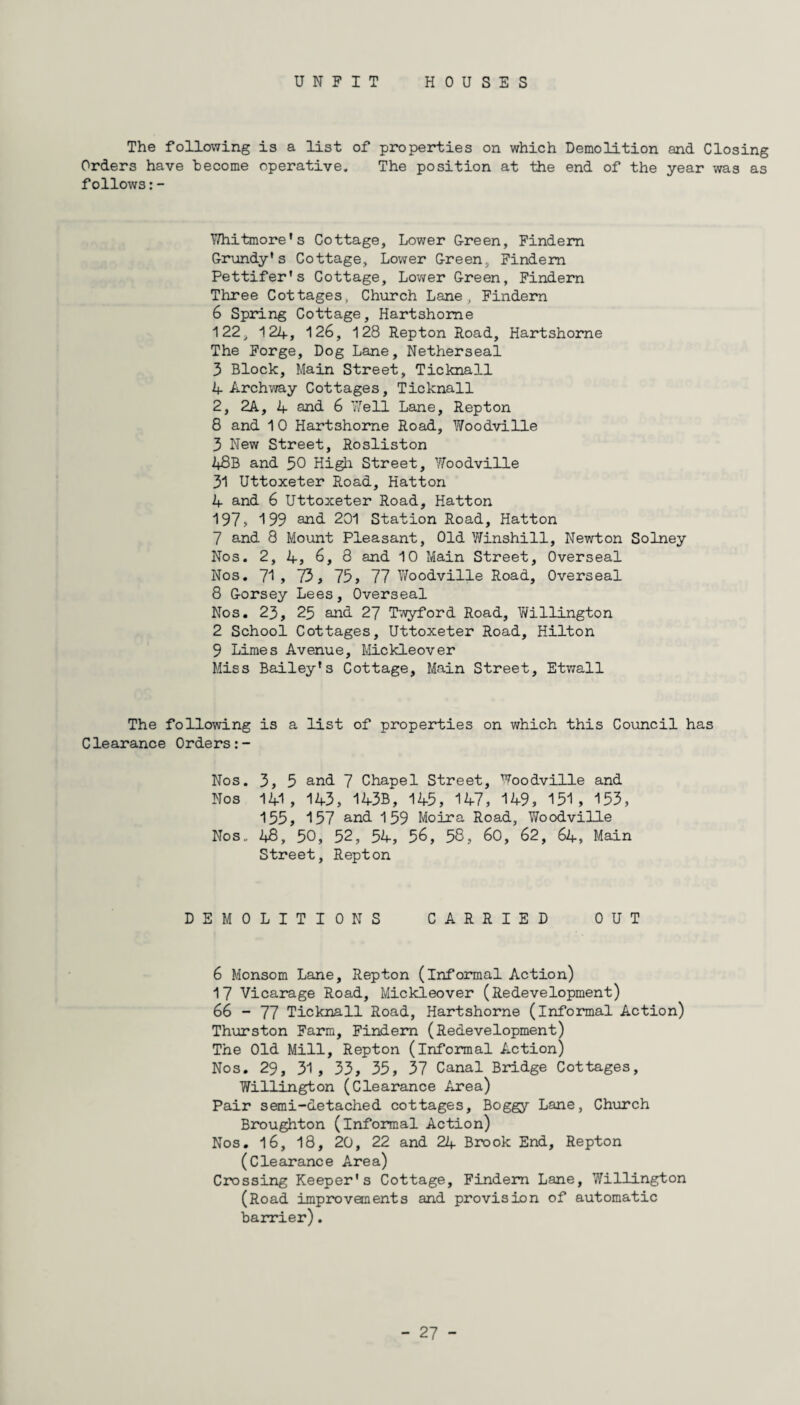 UNFIT HOUSES The following is a list of properties on which Demolition and Closing Orders have become operative. The position at the end of the year was as follows:- Y/hitmore's Cottage, Lower G-reen, Findem Grundy’s Cottage, Lower Green, Findem Pettifer’s Cottage, Lower Green, Findern Three Cottages, Church Lane , Findem 6 Spring Cottage, Hartshome 122, 124, 126, 128 Rep ton Road, Hartshome The Forge, Dog Lane, Netherseal 3 Block, Main Street, Ticknall 4 Archway Cottages, Ticknall 2, 2A, 4 and. 6 7/ell Lane, Repton 8 and 1 0 Hartshome Road, Woodville 3 New Street, Rosliston 48B and 50 High Street, Woodville 31 Uttoxeter Road, Hatton 4 and 6 Uttoxeter Road, Hatton 197, 199 and. 201 Station Road, Hatton 7 and 8 Mount Pleasant, Old Winshill, Newton Solney Nos. 2, 4, 6, 8 and 10 Main Street, Overseal Nos. 71, 73, 75, 77 Woodville Road, Overseal 8 Gorsey Lees, Overseal Nos. 23, 25 and 27 Twyford Road, Willington 2 School Cottages, Uttoxeter Road, Hilton 9 Limes Avenue, Mickleover Miss Bailey’s Cottage, Main Street, Etwall The following is a list of properties on which this Council has Clearance Orders:- Nos. 3, 5 and 7 Chapel Street, Woodville and Nos 141, 14-3, 14-3B, 145, 14-7, 14-9, 151 , 153, 155, 157 and 159 Moira Road, Woodville Nos. 48, 50, 52, 54-, 56, 58, 60, 62, 64, Main Street, Repton DEMOLITIONS CARRIED OUT 6 Monsom Lane, Repton (informal Action) 17 Vicarage Road, Mickleover (Redevelopment) 66 - 77 Ticknall Road, Hartshome (informal Action) Thurston Farm, Findem (Redevelopment) The Old Mill, Repton (informal Action) Nos. 29, 31, 33, 35, 37 Canal Bridge Cottages, Willington (Clearance Area) Pair semi-detached cottages. Boggy Lane, Church Broughton (informal Action) Nos. 16, 18, 20, 22 and 24 Brook End, Repton (Clearance Area) Crossing Keeper’s Cottage, Findem Lane, Willington (Road improvements and provision of automatic barrier).