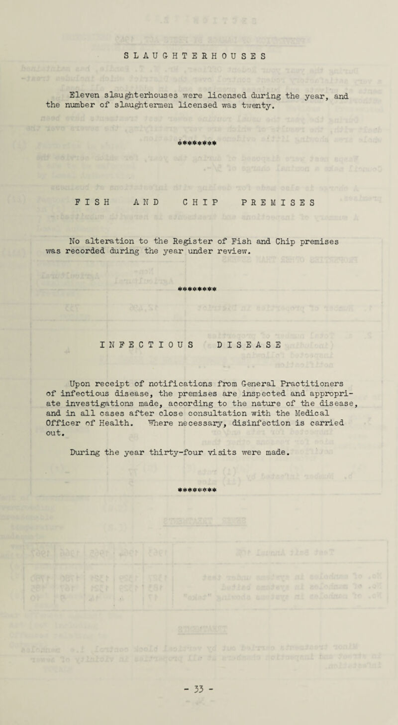 SLAUGHTERHOUSES Eleven slaughterhouses were licensed during the year, and the number of slaughtermen licensed was twenty. FISH AND CHIP PREMISES No alteration to the Register of Fish and Chip premises was recorded during the year under review. ***$*$*# INFECTIOUS DISEASE Upon receipt of notifications from General Practitioners of infectious disease, the premises are inspected and appropri¬ ate investigations made, according to the nature of the disease, and in all cases after close consultation with the Medical Officer of Health. 1;?here necessary, disinfection is carried out. During the year thirty-four visits were made. «**#*#**