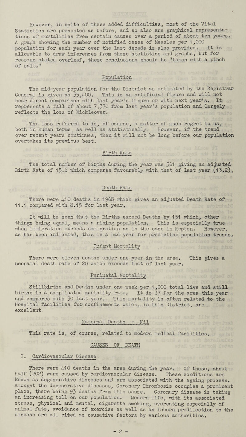 However, in spite of these added difficulties, most of the Vital Statistics are presented as before, and so also are graphical representa¬ tions of mortalities from certain causes over a period of about ten years. A graph showing the number of notified cases of Measles per 1,000 population for each year over the last decade is also provided. It is allowable to draw inferences from these statistics and graphs, but for reasons stated overleaf, these conclusions should be ’’taken with a pinch of salt. Population The mid-year population for the District as estimated by the Registrar General is given as 35,400. This is an artificial figure and will not bear direct comparison with last year’s figure or with next year's. It represents a fall of about 7,370 from last year’s population and largely reflects the loss of Mickleover. The loss referred to is, of course, a matter of much regret to us, both in human terms, as well as statistically. However, if the trend over recent years continues, then it will not be long before our population overtakes its previous best. Birth Rate The total number of births during the year was 5°1 giving an adjusted Birth Rate of 15.6 which compares favourably with that of last year (13.2). Death Rate There were 410 deaths in 1968 which gives an adjusted Death Rate of 11.1 compared with 8.15 for last year. It will be seen that the Births exceed Deaths by 151 which, other things being equal, means a rising populatioxi. Ihis is especially true when immigration exceeds emmigration as is the case in Repton. However, as has been indicated, this is a bad year for predicting population trends. Infant Mortality There were eleven deaths under one year in the area. This gives a neonatal death rate of 20 which exceeds that of last year. Perinatal Mortality Stillbirths and Deaths under one week per 1,000 total live and still births is a complicated mortality rate. It is 37 for the area this year and compares with 30 last year. This mortality is often related to the Hospital facilities for confinements which, in this District, are excellent Maternal Deaths - Nil This rate is, of course, related to modem medical facilities. CAUSES OF DEATH I. Cardiovascular Disease There were 410 deaths in the area during the year. Of these, about half (202) were caused by cardiovascular disease. These conditions are known as degenerative diseases and are associated with the ageing process. Amongst the degenerative diseases. Coronary Thrombosis occupies a prominent place, there being 93 deaths from this cause. Coronary disease is taking an increasing toll on our population. Modern life, with its associated stress, physical and mental, cigarette smoking, overeating especially of animal fats, avoidance of exercise as well as an inborn predilection to the disease are all cited as causative factors by various authorities.
