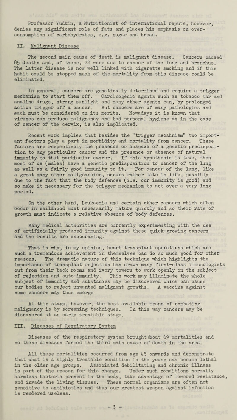 Professor Yudkin, a Nutritionist of international repute, however, denies any significant role of fats and places his emphasis on over¬ consumption of carbohydrates, e.g. sugar and bread. II. Malignant Disease The second main cause of death is malignant disease. Cancers caused 85 deaths and, of these, 22 vrere due to cancer of the lung and bronchus. The latter disease is now well linked with cigarette smoking and if this habit could be stopped much of the mortality from this disease could be eliminated. In general, cancers are genetically determined and require a trigger mechanism to start them off. Carcinogenic agents such as tobacco tar and analine drugs, strong sunlight and many other agents can, by prolonged action trigger off a cancer. But cancers are of many pathologies and .each must be considered on its merits. Nowadays it is known that viruses can produce malignancy and bad personal hygiene as in the case of cancer of the cervix, is also implicated. Recent work implies that besides the trigger mecahnism two import¬ ant factors play a part in morbidity and mortality from cancer. These factors are respectively the presence or absence of a genetic predisposi¬ tion to any particular cancer and the presence or absence of natural immunity to that particular cancer. If this hypothesis is true, then most of us (males) have a genetic predisposition to cancer of the lung as well as a fairly good immunity to it. For cancer of the lung, like a great many other malignancies, occurs rather late in life, possibly due to the fact that the body defences (i.e. our immunity is good) and so make it necessary for the trigger mechanism to act over a very long period. On the other hand. Leukaemia and certain other cancers which often occur in childhood must necessarily mature quickly and so their rate of growth must indicate a relative absence of body defences. Many medical authorities are currently experimenting with the use of artificially produced immunity against these quick-growing cancers and the results are encouraging. That is why, in my opinion, heart transplant operations which are such a tremendous achievement in themselves can do so much good for other reasons. The dramatic nature of this technique which highlights the importance of transplant rejection has drawn many first-class immunologists out from their back rooms and ivory towers to work openly on the subject of rejection and auto-immunity. This work may illuminate the whole subject of immunity and substances may be discovered which can cause our bodies to reject unwanted malignant growths. A vaccine against some cancers may thus emerge At this stage, however, the best available means of combating malignancy is by screening techniques. In this way cancers may be discovered at an early treatable stage. III. Diseases of Respiratory System Diseases of the respiratory system brought zbout 69 mortalities and so these diseases formed the third main cause of death in the area. All these mortalities occurred from age 45 onwards and demonstrate that what is a highly treatable condition in the young can become lethal in the older age groups. Associated debilitating and chronic illness is part of the reason for this change. Under such conditions normally harmless bacteria present in the body, take advantage of lowered resistance, and invade the living tissues. These normal organisms are often not sensitive to antibiotics and thus our greatest weapon against infection is rendered useless. - 5 -