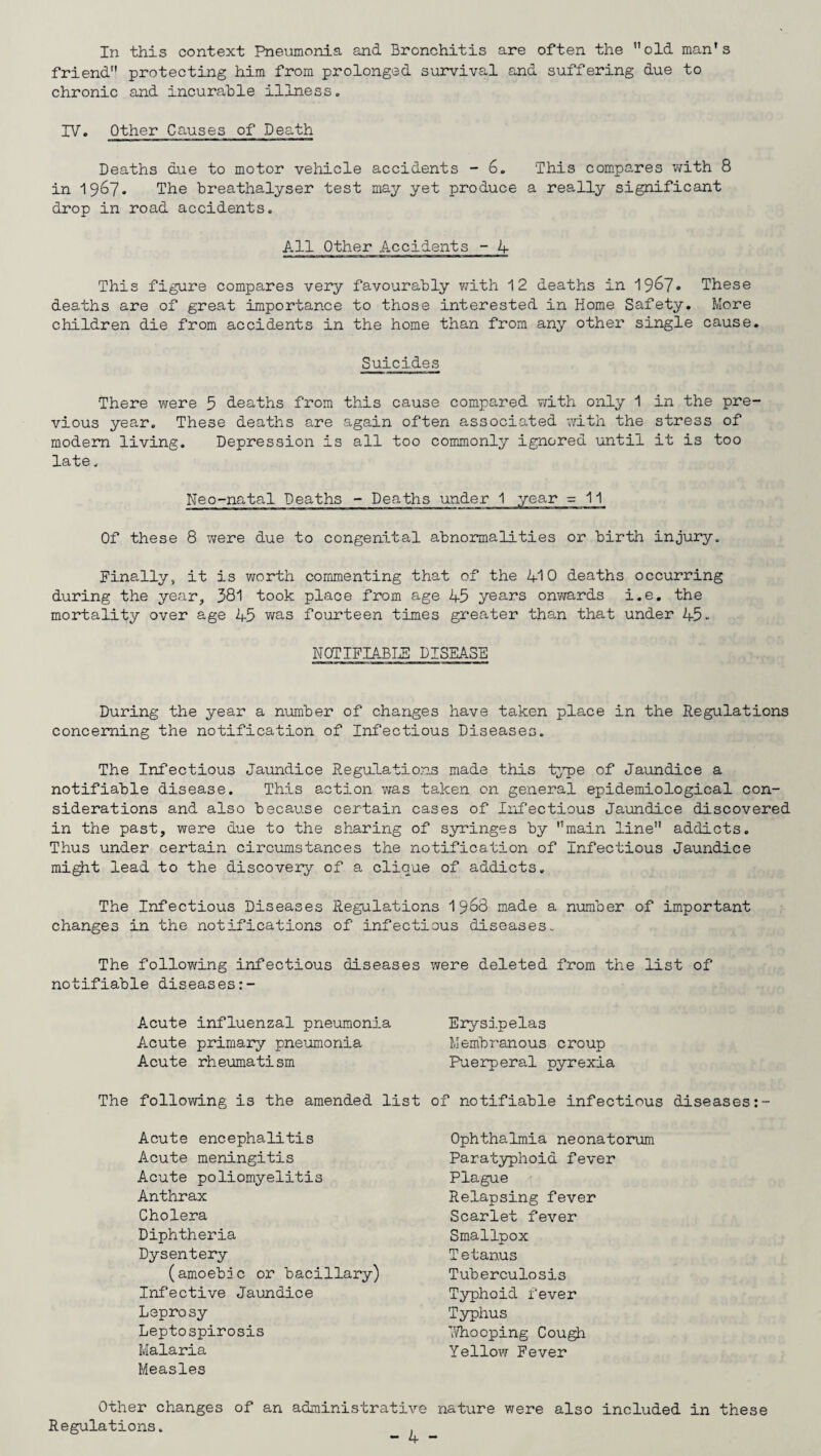 In this context Pneumonia and Bronchitis are often the old man's friend protecting him from prolonged survival and suffering due to chronic and incurable illness. IV. Other Causes of Death Deaths due to motor vehicle accidents -6. This compares with 8 in 1967. The breathalyser test may yet produce a really significant drop in road accidents. All Other Accidents - 4 This figure compares very favourably with 12 deaths in 1967* These deaths are of great importance to those interested in Home Safety. More children die from accidents in the home than from any other single cause. Suicides There were 5 deaths from this cause compared with only 1 in the pre¬ vious year. These deaths are again often associated with the stress of modem living. Depression is all too commonly ignored until it is too late. Neo-natal Deaths - Deaths under 1 year =11 Of these 8 were due to congenital abnormalities or birth injury. Finally, it is worth commenting that of the 410 deaths occurring during the year, 381 took place from age 45 years onwards i.e. the mortality over age 45 was fourteen times greater than that under 45- NOTIFIABLE DISEASE During the year a number of changes have taken place in the Regulations concerning the notification of Infectious Diseases. The Infectious Jaundice Regulations made this type of Jaundice a notifiable disease. This action was taken on general epidemiological con¬ siderations and also because certain cases of Infectious Jaundice discovered in the past, were due to the sharing of syringes by main line addicts. Thus under certain circumstances the notification of Infectious Jaundice might lead to the discovery of a clique of addicts. The Infectious Diseases Regulations 19^8 made a number of important changes in the notifications of infectious diseases. The following infectious diseases notifiable diseases:- Acute influenzal pneumonia Acute primary pneumonia Acute rheumatism The following is the amended Acute encephalitis Acute meningitis Acute poliomyelitis Anthrax Cholera Diphtheria Dysentery (amoebae or bacillary) Infective Jaundice Leprosy Leptospirosis Malaria Measles were deleted from the list of Erysipelas Membranous croup Puerperal pyrexia of notifiable infectious diseases Ophthalmia neonatorum Paratyphoid fever Plague Relapsing fever Scarlet fever Smallpox Tetanus Tuberculosis Typhoid fever Typhus Whooping Cough Yellow Fever Other changes of an administrative nature were also included in these Regulations.
