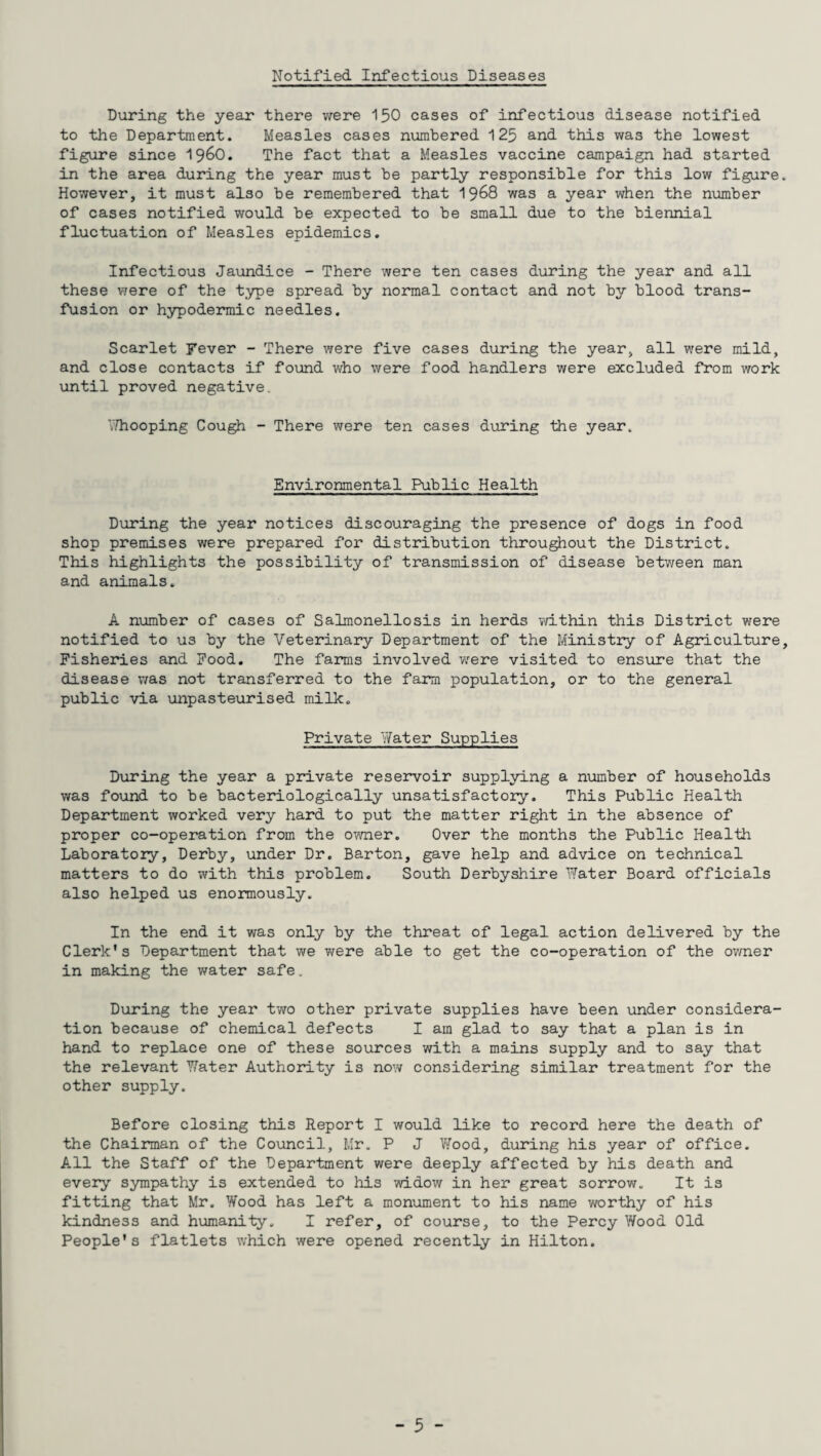 Notified Infectious Diseases During the year there were 150 cases of infectious disease notified to the Department. Measles cases numbered 125 and this was the lowest figure since i960. The fact that a Measles vaccine campaign had started in the area during the year must be partly responsible for this low figure However, it must also be remembered that 1968 was a year when the number of cases notified would be expected to be small due to the biennial fluctuation of Measles epidemics. Infectious Jaundice - There were ten cases during the year and all these were of the type spread by normal contact and not by blood trans¬ fusion or hypodermic needles. Scarlet Fever - There were five cases during the year, all were mild, and close contacts if found who were food handlers were excluded from work until proved negative. Whooping Cough - There were ten cases during the year. Environmental Public Health During the year notices discouraging the presence of dogs in food shop premises were prepared for distribution throughout the District. This highlights the possibility of transmission of disease between man and animals. A number of cases of Salmonellosis in herds within this District were notified to us by the Veterinary Department of the Ministry of Agriculture Fisheries and Food. The farms involved v:ere visited to ensure that the disease was not transferred to the farm population, or to the general public via unpasteurised milk. Private Yfater Supplies During the year a private reservoir supplying a number of households was found to be bacteriologically unsatisfactory. This Public Health Department worked very hard to put the matter right in the absence of proper co-operation from the owner. Over the months the Public Health Laboratory, Derby, under Dr. Barton, gave help and advice on technical matters to do with this problem. South Derbyshire Water Board officials also helped us enormously. In the end it was only by the threat of legal action delivered by the Clerk's Department that we were able to get the co-operation of the owner in making the water safe. During the year two other private supplies have been under considera¬ tion because of chemical defects I am glad to say that a plan is in hand to replace one of these sources with a mains supply and to say that the relevant Water Authority is now considering similar treatment for the other supply. Before closing this Report I would like to record here the death of the Chairman of the Council, Mr. P J Wood, during his year of office. All the Staff of the Department were deeply affected by his death and every' sympathy is extended to his widow in her great sorrow. It is fitting that Mr. Wood has left a monument to his name worthy of his kindness and humanity. I refer, of course, to the Percy Wood Old People's flatlets which were opened recently in Hilton.