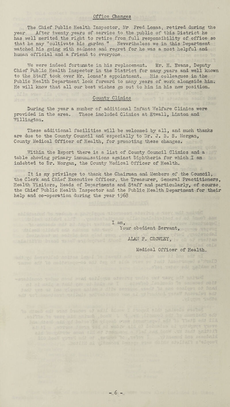 Office Changes The Chief Public Health Inspector, Mr Fred Lomas, retired during the year After twenty years of service to the public of this District he has we11 merited the right to retire from full responsibility of office so that he may cultivate his garden  Nevertheless we in this Department watched his going with sadness and regret for he was a most helpful and human official and a friend to everyone We were indeed fortunate in his replacement. Mr. K. Evans, Deputy Chief Public Health Inspector in the District for many years and well known to the Staff took over Mr. Lomas's appointment. His colleagues in the Public Health Department look forward to many years of work alongside him. He will know that all our best wishes go out to him in his new position. County Clinics During the year a number of additional Infant Welfare Clinics were provided in the area. These included Clinics at Etwall, Linton and Willington. These additional facilities will be welcomed by all, and much thanks are due to the County Council and especially to Dr. J. B. S. Morgan, County Medical Officer of Health, for promoting these changes. Within the Report there is a list of County Council Clinics and a table showing primary immunisations against Diphtheria for which I am indebted to Dr. Morgan, the County Medical Officer of Health. It is my privilege to thank the Chairman and Members of the Council, the Clerk and Chief Executive Officer, the Treasurer, General Practitioners, Health Visitors, Heads of Departments and Staff and particularly, of course, the Chief Public Health Inspector and the Public Health Department for their help and co-operation during the year 1968 I am. Your obedient Servant, ALAN F. CROWLEY, Medical Officer of Health.
