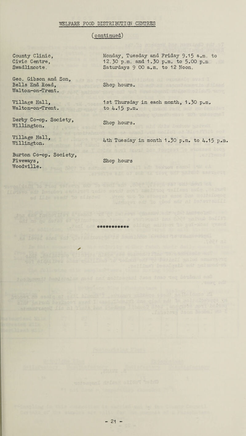 (continued) County Clinic, Civic Centre, Swadlincote. Geo. Gibson and Son, Bells End Road, Walton-on-Trent. Village Hall, Walton-on-Trent. Derby Co-op. Society, Willington. Village Hall, Willington. Burton Co-op. Society, Fiveways, Woodville. Monday, Tuesday and Friday 9.15 a.m. to 12.30 p.m. and 1.30 p.m. to 5.00 p.m Saturdays 9 00 a.m. to 12 Noon. Shop hours. 1st Thursday in each month, 1.30 p.m. to 4.1 5 p.m. Shop hours. 4th Tuesday in month 1.30 p.m. to 4.15 p.m. Shop hours