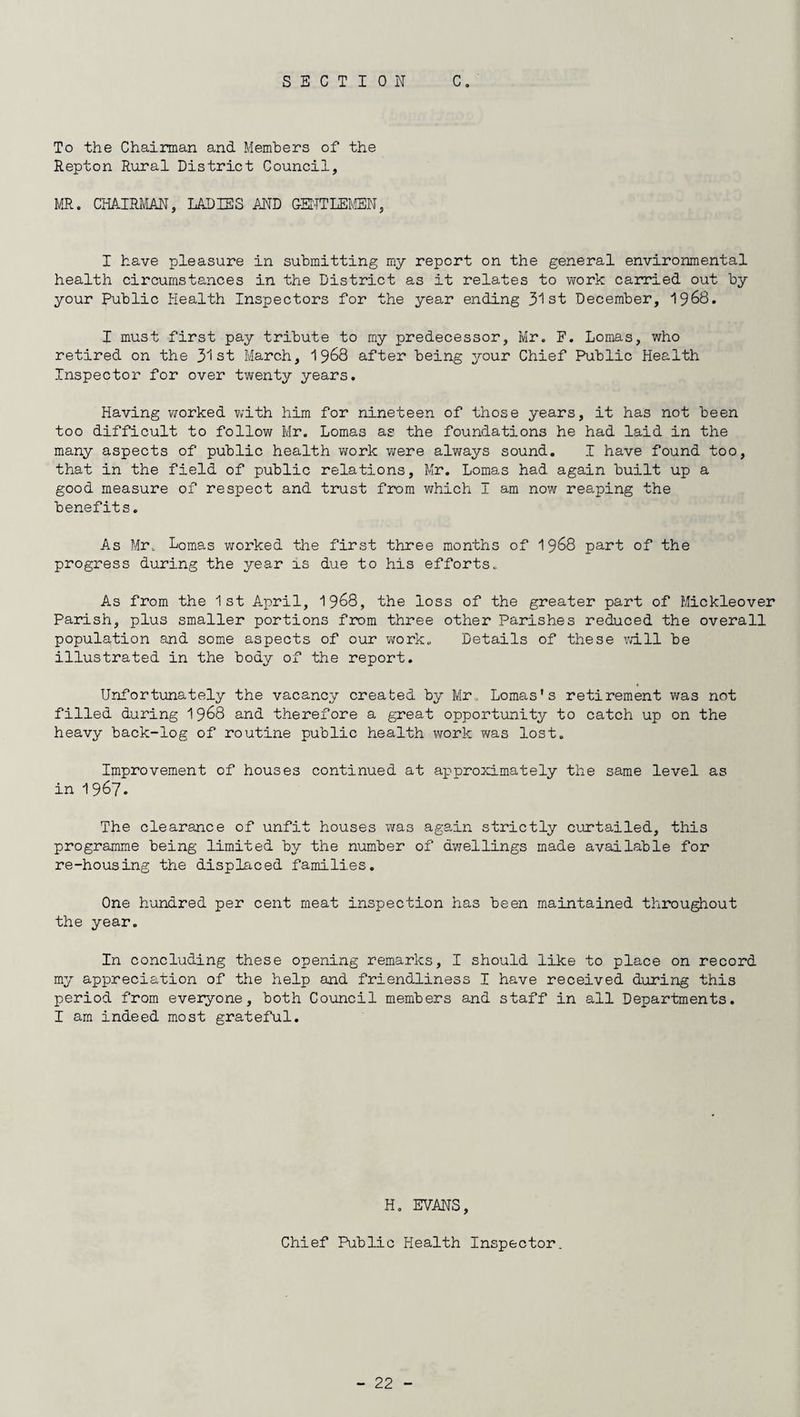 To the Chairman and Members of the Repton Rural District Council, MR. CHAIRMAN, LADIES AND GENTLEMEN, I have pleasure in submitting my report on the general environmental health circumstances in the District as it relates to work carried out by your Public Health Inspectors for the year ending 31st December, 1968. I must first pay tribute to my predecessor, Mr. F. Lomas, who retired on the 31st March, 1968 after being your Chief Public Health Inspector for over twenty years. Having worked with him for nineteen of those years, it has not been too difficult to follow Mr. Lomas as the foundations he had laid in the many aspects of public health work were always sound. I have found too, that in the field of public relations, Mr. Lomas had again built up a good measure of respect and trust from which I am now reaping the benefits. As Mr, Lomas worked the first three months of 1968 part of the progress during the year is due to his efforts. As from the 1st April, 1968, the loss of the greater part of Mickleover Parish, plus smaller portions from three other Parishes reduced the overall population and some aspects of our work. Details of these will be illustrated in the body of the report. Unfortunately the vacancy created by Mr, Lomas's retirement was not filled during 1968 and therefore a great opportunity to catch up on the heavy back-log of routine public health work was lost. Improvement of houses continued at approximately the same level as in 1967. The clearance of unfit houses was again strictly curtailed, this programme being limited by the number of dwellings made available for re-housing the displaced families. One hundred per cent meat inspection has been maintained throughout the year. In concluding these opening remarks, I should like to place on record my appreciation of the help and friendliness I have received during this period from everyone, both Council members and staff in ail Departments. I am indeed most grateful. H. EVANS, Chief Public Health Inspector
