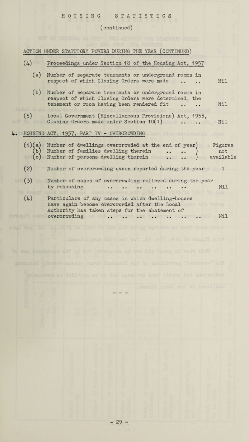 (continued) ACTION UNDER STATUTORY POWERS DURING THE YEAR (CONTINUED) (A) Proceedings under Section 18 of the Housing Act, 1957 (a) Number of separate tenements or underground rooms in respect of which Closing Orders were made (b) Number of separate tenements or underground rooms in respect of which Closing Orders were determined, the tenement or room having been rendered fit (5) Local Government (Miscellaneous Provisions) Act, 1953, Closing Orders made under Section 10(l) Nil Nil Nil A. HOUSING ACT, 1957, PART IV - OVERCROWING Number of dwellings overcrowded at the end of year) Figures Number of families dwelling therein .. .. ) not Number of persons dwelling therein .. .. ) available Number of overcrowding cases reported during the year 1 (4) Number of cases of overcrowding relieved during the year by rehousing . Nil Particulars of any cases in which dwelling-houses have again become overcrowded after the Local Authority has taken steps for the abatement of overcrowding . Nil