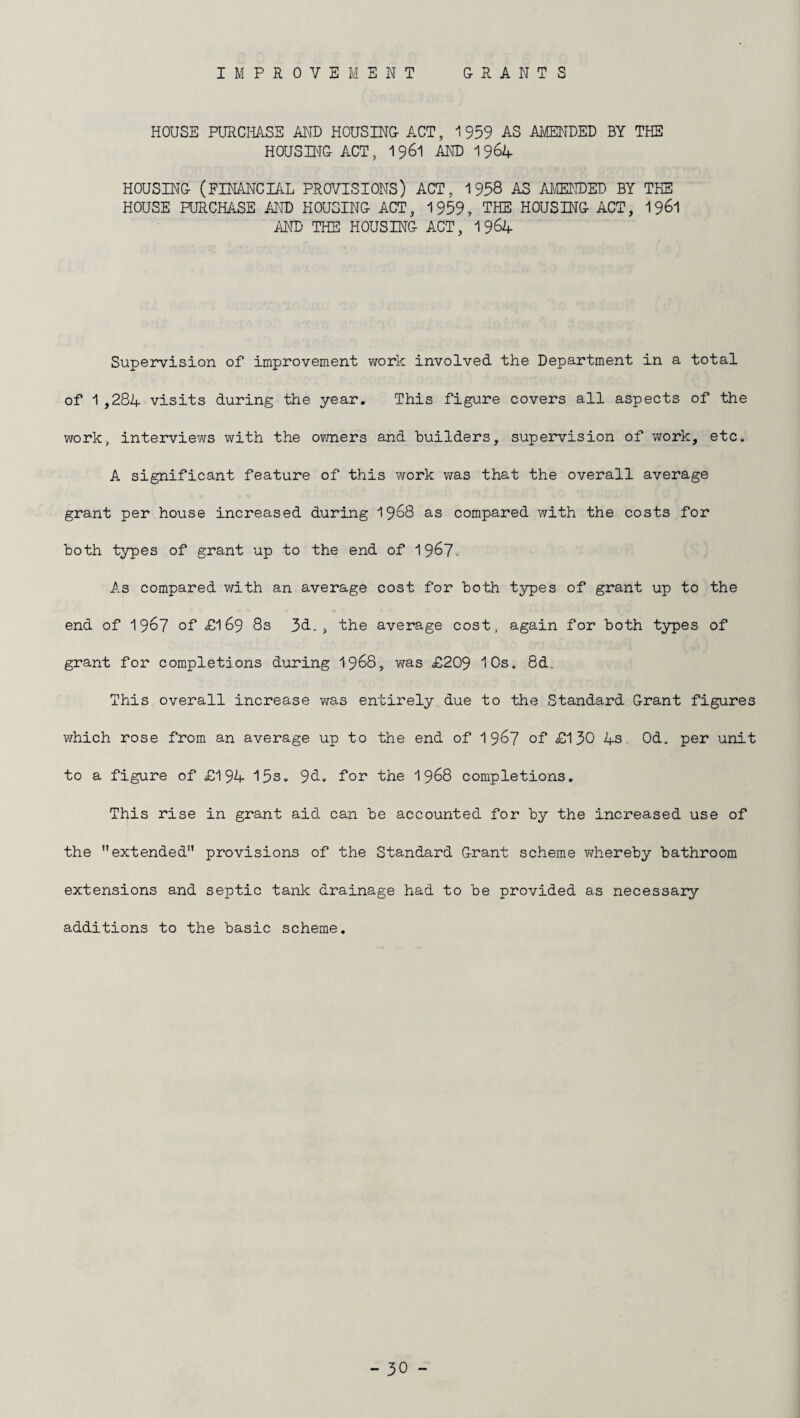 IMPROVEMENT GRANT S HOUSE PURCHASE AND HOUSING ACT, 1 959 AS AMENDED BY THE HOUSING ACT, 1961 AND 1964 HOUSING (FINANCIAL PROVISIONS) ACT, 1958 AS AMENDED BY THE HOUSE PURCHASE AND HOUSING ACT, 1959, THE HOUSING ACT, 1961 AND THE HOUSING ACT, 1 964 Supervision of improvement work involved the Department in a total of 1,284 visits during the year. This figure covers all aspects of the work, interviews with the owners and builders, supervision of work, etc. A significant feature of this work was that the overall average grant per house increased during 1968 as compared with the costs for both types of grant up to the end of 19&7- As compared with an average cost for both types of grant up to the end of 1957 of £169 8s 3d., the average cost, again for both types of grant for completions during 1968, was £209 10s. 8d. This overall increase was entirely due to the Standard Grant figures which rose from an average up to the end of 1 967 of £130 4s. Od. per unit to a figure of £194 15s. 9d. for the 1968 completions. This rise in grant aid can be accounted for by the increased use of the extended” provisions of the Standard Grant scheme whereby bathroom extensions and septic tank drainage had to be provided as necessary additions to the basic scheme.