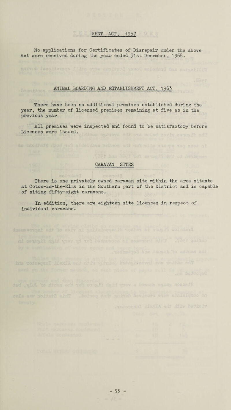 RENT ACT, 1957 No applications for Certificates of Disrepair under the above Act were received during the year ended 31st December, 1968. ANIMAL BOARDING AND ESTABLISHMENT ACT, 1963 There have been no additional premises established during the year, the number of licensed premises remaining at five as in the previous year All premises were inspected and found to be satisfactory before Licences were issued. CARAVAN SITES There is one privately owned caravan site within the area situate at Coton-in-the-Elms in the Southern part of the District and is capable of siting fifty-eight caravans. In addition, there are eighteen site licences in respect of individual caravans.