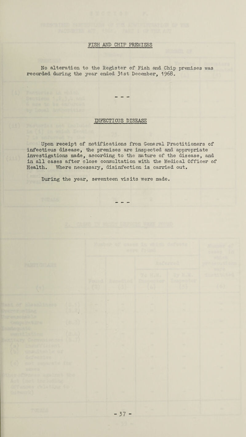 FISH AND CHIP PREMISES No alteration to the Register of Fish and Chip premises was recorded during the year ended 31 st December, ^^68, INFECTIOUS DISEASE Upon receipt of notifications from G-eneral Practitioners of infectious disease, the premises are inspected and appropriate investigations made, according to the nature of the disease, and in all cases after close consultation with the Medical Officer of Health. Where necessary, disinfection is carried out. During the year, seventeen visits were made.