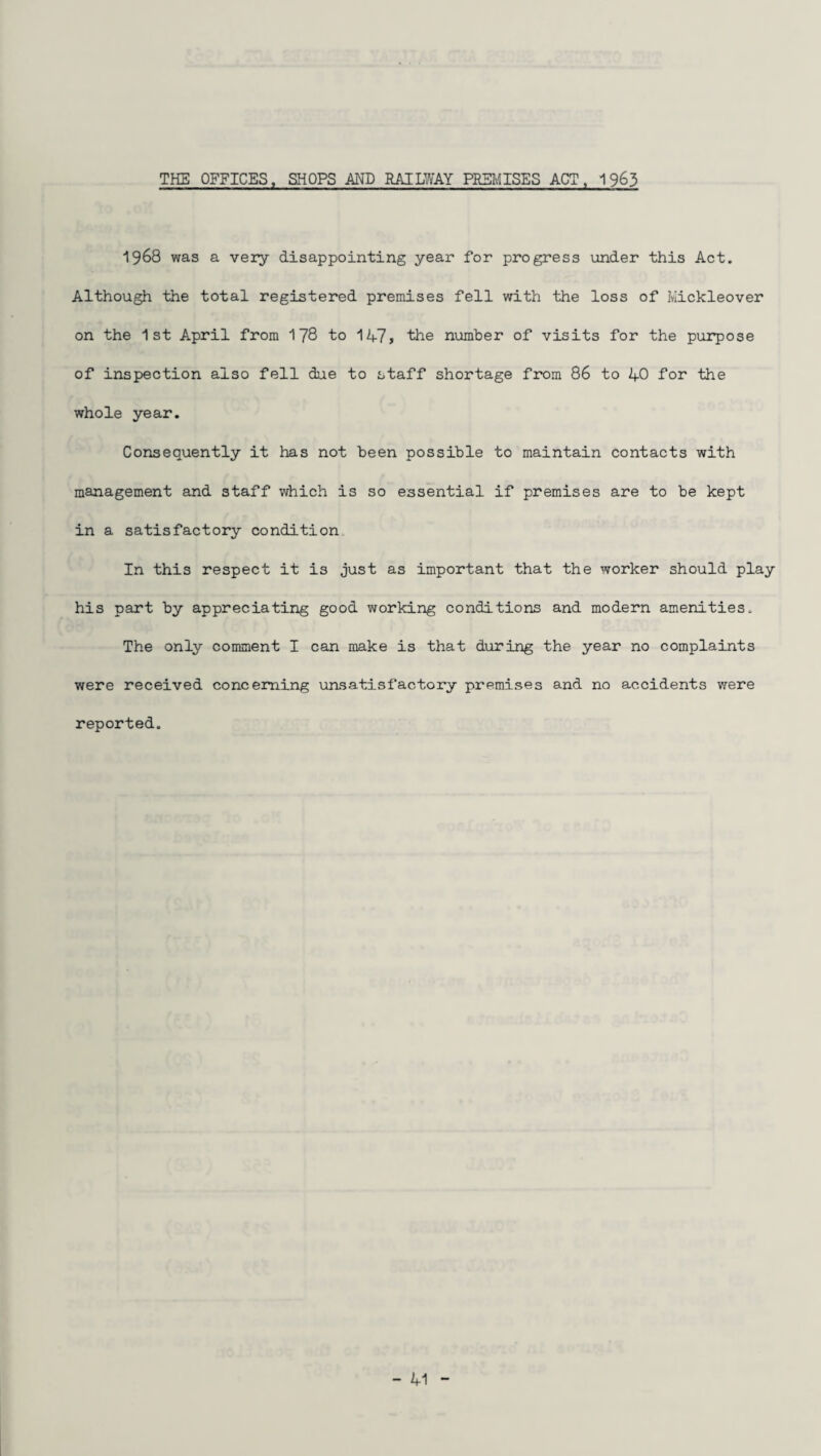 1968 was a very disappointing year for progress under this Act. Although the total registered premises fell with the loss of Mickleover on the 1st April from 178 to 1A7> the number of visits for the purpose of inspection also fell due to staff shortage from 86 to AO for the whole year. Consequently it has not been possible to maintain contacts with management and staff which is so essential if premises are to be kept in a satisfactory condition In this respect it is just as important that the worker should play his part by appreciating good working conditions and modern amenities. The only comment I can make is that during the year no complaints were received concerning unsatisfactory premises and no accidents were reported. - A1
