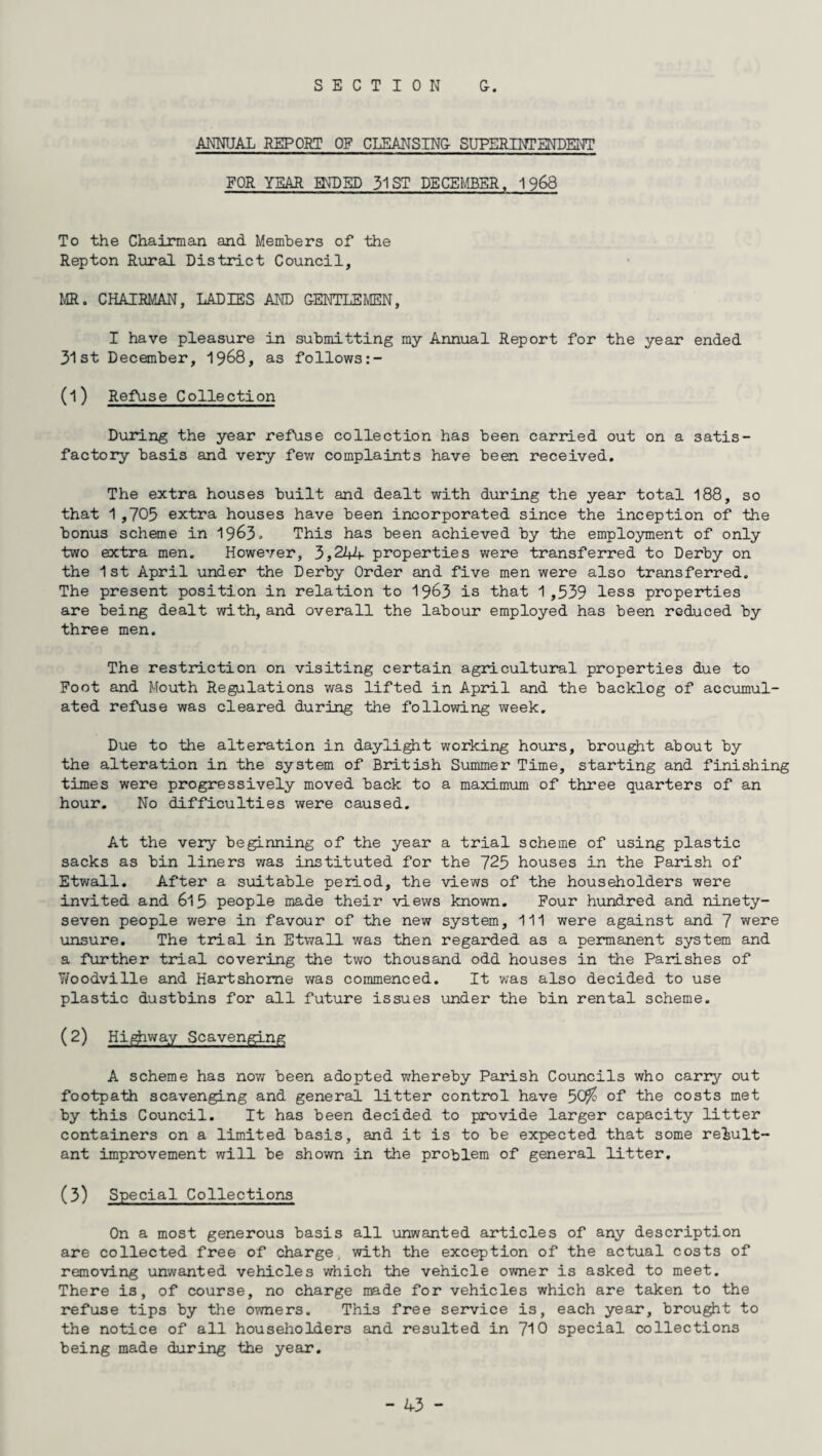 ANNUAL REPORT OF CLEANS INC SUPERINTENDENT FOR YEAR ENDED 31 ST DECEMBER, 1968 To the Chairman and Members of the Rep ton Rural District Council, MR. CHAIRMAN, LADIES AND GENTLEMEN, I have pleasure in submitting my Annual Report for the year ended 31st December, 1968, as follows (1) Refuse Collection During the year refuse collection has been carried out on a satis¬ factory basis and very few complaints have been received. The extra houses built and dealt with during the year total 188, so that 1,703 extra houses have been incorporated since the inception of the bonus scheme in 19&3> This has been achieved by the employment of only two extra men. However, 3,244 properties were transferred to Derby on the 1st April under the Derby Order and five men were also transferred. The present position in relation to 19^3 is that 1 ,539 less properties are being dealt with, and overall the labour employed has been reduced by three men. The restriction on visiting certain agricultural properties due to Foot and Mouth Regulations was lifted in April and the backlog of accumul¬ ated refuse was cleared during the following week. Due to the alteration in daylight working hours, brought about by the alteration in the system of British Summer Time, starting and finishing times were progressively moved back to a maximum of three quarters of an hour. No difficulties were caused. At the very beginning of the year a trial scheme of using plastic sacks as bin liners was instituted for the 725 houses in the Parish of Etwall. After a suitable period, the views of the householders were invited and 615 people made their views known. Four hundred and ninety- seven people were in favour of the new system. 111 were against and 7 were unsure. The trial in Etwall was then regarded as a permanent system and a further trial covering the two thousand odd houses in the Parishes of 7/oodville and Hartshome was commenced. It was also decided to use plastic dustbins for all future issues under the bin rental scheme. (2) Highway Scavenging A scheme has now been adopted whereby Parish Councils who carry out footpath scavenging and general litter control have 5<j/o of the costs met by this Council. It has been decided to provide larger capacity litter containers on a limited basis, and it is to be expected that some result¬ ant improvement will be shown in the problem of general litter. (3) Special Collections On a most generous basis all unwanted articles of any description are collected free of charge, with the exception of the actual costs of removing unwanted vehicles which the vehicle owner is asked to meet. There is, of course, no charge made for vehicles which are taken to the refuse tips by the owners. This free service is, each year, brought to the notice of all householders and resulted in 710 special collections being made during the year.