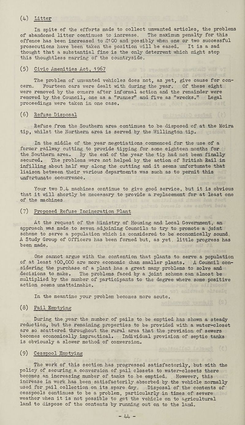 (A) Litter In spite of the efforts made to collect unwanted articles, the problems of abandoned litter continues to increase. The maximum penalty for this offence has been increased to £A 00 and possibly when one or two successful prosecutions have been taken the position will be eased. It is a sad thought that a substantial fine is the only deterrent which might stop this thoughtless marring of the countryside. (5) Civic Amenities Act, The problem of unwanted vehicles does not, as yet, give cause for con¬ cern. Fourteen cars were dealt with during the year. Of these eight were removed by the owners after informal action and the remainder were removed by the Council, one as a runner” and five as wrecks. Legal proceedings were taken in one case. (6) Refuse Disposal Refuse from the Southern area continues to be disposed of at the Moira tip, whilst the Northern area is served by the Willington tip. In the middle of the year negotiations commenced for the use of a former railway cutting to provide tipping for some eighteen months for the Southern area. By the end of the year the tip had not been finally secured. The problems were not helped by the action of British Rail in infilling about half way along the cutting and it seems unfortunate that liaison between their various departments was such as to permit this unfortunate occurrence. Your two D.4 machines continue to give good service, but it is obvious that it will shortly be necessary to provide a replacement for at least one of the machines (?) Proposed Refuse Incineration Plant At the request of the Ministry of Housing and Local Government, an approach was made to seven adjoining Councils to try to promote a joint scheme to serve a population which is considered to be economically sound. A Study Group of Officers has been formed but, as yet, little progress has been made. One cannot argue with the contention that plants to serve a population of at least 100,000 are more economic chan smaller plants. A Council con¬ sidering the purchase of a plant has a great many problems to solve and decisions to make. The problems faced by a joint scheme can almost be multiplied by the number of participants to the degree where some positive action seems unattainable. In the meantime your problem becomes more acute. (8) Pail Emptying During the year the number of pails to be emptied has shown a steady reduction, but the remaining properties to be provided with a water-closet are so scattered throughout the rural area that the provision of sewers becomes economically impractical. Individual provision of septic tanks is obviously a slower method of conversion. (9) Cesspool Emptying The work of this section has progressed satisfactorily, but with the policy of securing a conversion of pail closets to water-closets there becomes an increasing number of tanks to be emptied. However, this increase in work has been satisfactorily absorbed by the vehicle normally used for pail collection on its spare day. Disposal of the contents of cesspools continues to be a problem, particularly in times of severe weather when it is not possible to get the vehicle on to agricultural land to dispose of the contents by running out on to the land.