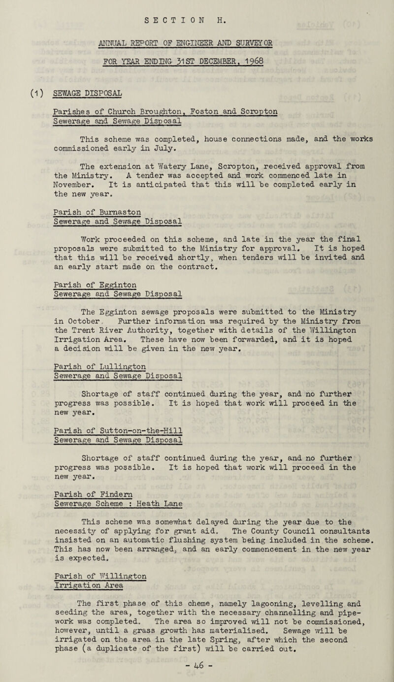 SECTION H. ANNUAL REPORT OF ENGINEER AND SURVEYOR FOR YEAR ENDING- 31 ST DECEMBER, 1968 (1) SEWAGE DISPOSAL Parishes of Church Broughton, Foston and Scropton Sewerage and Sewage Disposal This scheme was completed, house connections made, and the works commissioned early in July. The extension at Watery Lane, Scropton, received approval from the Ministry. A tender was accepted and work commenced late in November. It is anticipated that this will be completed early in the new year. Parish of Burnaston Sewerage and Sewage Disposal Work proceeded on this scheme, and late in the year the final proposals were submitted to the Ministry for approval. It is hoped that this will be received shortly, when tenders will be invited and an early start made on the contract. Parish of Egginton Sewerage and Sewage Disposal The Egginton sewage proposals were submitted to the Ministry in October, Further information was required by the Ministry from the Trent River Authority, together with details of the Y/illington Irrigation Area. These have now been forwarded, and it is hoped a decision will be given in the new year. Parish of Lullington Sewerage and Sewage Disposal Shortage of staff continued during the year, and no further progress was possible. It is hoped that work will proceed in the new year. Parish of Sutton-on-the-Hill Sewerage and Sewage Disposal Shortage of staff continued during the year, and no further progress was possible. It is hoped that work will proceed in the new year. Parish of Findern Sewerage Scheme : Heath Lane This scheme was somewhat delayed during the year due to the necessity of applying for grant aid. The County Council consultants insisted on an automatic flushing system being included in the scheme. This has now been arranged, and an early commencement in the new year is expected. Parish of Millington Irrigation Area The first phase of this cheme, namely lagooning, levelling and seeding the area, together with the necessary channelling and pipe¬ work was completed. The area so improved will not be commissioned, however, until a grass growth has materialised. Sewage will be irrigated on the area in the late Spring, after which the second phase (a duplicate of the first) will be carried out.