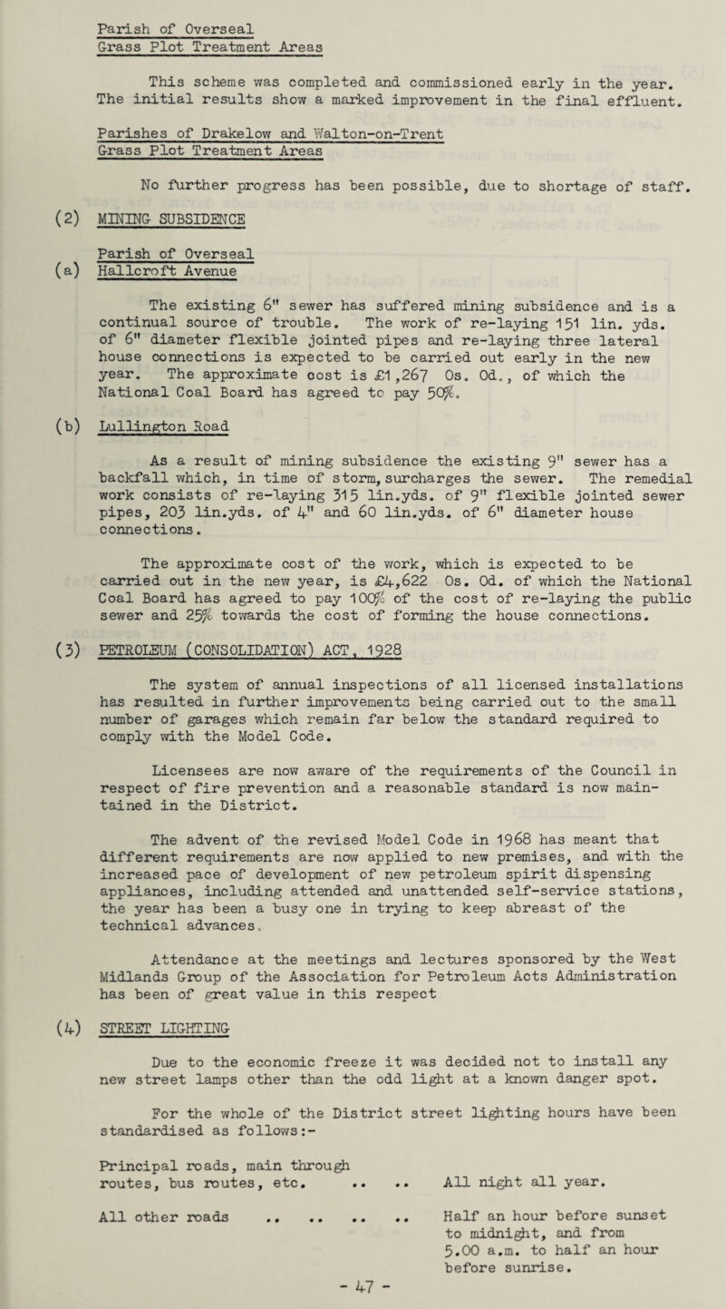 Parish of Overseal Grass Plot Treatment Areas This scheme was completed and commissioned early in the year. The initial results show a marked improvement in the final effluent. Parishes of Drakelow and Walton-on-Trent Grass Plot Treatment Areas No further progress has been possible, due to shortage of staff. MINING SUBSIDENCE Parish of Overseal Hallcroft Avenue The existing 6 sewer has suffered mining subsidence and is a continual source of trouble. The work of re-laying 151 lin. yds. of 6 diameter flexible jointed pipes and re-laying three lateral house connections is expected to be carried out early in the new year. The approximate cost is £1,267 Os. Od., of which the National Coal Board has agreed to pay 5C Lullington Road As a result of mining subsidence the existing 9 sewer has a backfall which, in time of storm, surcharges the sewer. The remedial work consists of re-laying 315 lin.yds. of 9 flexible jointed sewer pipes, 203 lin.yds. of 4 and 60 lin.yds. of 6 diameter house connections. The approximate cost of the work, which is expected to be carried out in the new year, is £4,622 Os. Od. of which the National Coal Board has agreed to pay 100J& of the cost of re-laying the public sewer and towards the cost of forming the house connections. PETROLEUM (CONSOLIDATION) ACT, 1928 The system of annual inspections of all licensed installations has resulted in further improvements being carried out to the small number of garages which remain far below the standard required to comply with the Model Code. Licensees are now aware of the requirements of the Council in respect of fire prevention and a reasonable standard is now main¬ tained in the District. The advent of the revised Model Code in 1968 has meant that different requirements are now applied to new premises, and with the increased pace of development of new petroleum spirit dispensing appliances, including attended and unattended self-service stations, the year has been a busy one in trying to keep abreast of the technical advances. Attendance at the meetings and lectures sponsored by the West Midlands Group of the Association for Petroleum Acts Administration has been of great value in this respect STREET LIGHTING Due to the economic freeze it was decided not to install any new street lamps other than the odd light at a known danger spot. For the whole of the District street lighting hours have been standardised as follows:- Principal roads, main through routes, bus routes, etc. .. .. All night all year. All other roads .. .. .. .. Half an hour before sunset to midnight, and from 5.00 a.m. to half an hour before sunrise.