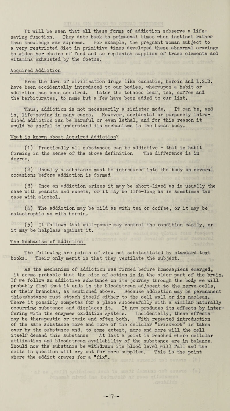 It will be seen that all these forms of addiction subserve a life¬ saving function. They date back to primaeval times when instinct rather than knowledge was supreme. For example, the pregnant woman subject to a very restricted diet in primitive times developed these abnormal cravings to widen her choice of food and so replenish supplies of trace elements and vitamins exhausted by the foetus. Acquired Addiction From the dawn of civilisation drugs like cannabis, heroin and L.S.D. have been accidentally introduced to our bodies, whereupon a habit or addiction has been acquired. Later the tobacco leaf, tea, coffee and the barbiturates, to name but a few have been added to our list. Thus, addiction is not necessarily a sinister mode. It can be, and is, life-saving in many cases. However, accidental or purposely intro¬ duced addiction can be harmful or even lethal, and for this reason it would be useful to understand its mechanisms in the human body. What is known about Acquired Addiction? (1) Practically all substances can be addictive - that is habit forming in the sense of the above definition The difference is in degree. (2) Usually a substance must be introduced into the body on several occasions before addiction is formed (3) Once an addiction arises it may be short-lived as is usually the case with peanuts and sweets, or it may be life-long as is sometimes the case with alcohol. (4) The addiction may be mild as with tea or coffee, or it may be catastrophic as with heroin. (3) It follows that will-power may control the condition easily, or it may be helpless against it. The Mechanism of Addiction The following are points of view not substantiated by standard text books. Their only merit is that they ventilate the subject. As the mechanism of addiction was formed before homosapiens emerged, it seems probable that the site of action is in the older part of the brain If we foHow an addictive substance on its journey through the body we will probably find that it ends in the bloodstream adjacent to the nerve cells, or their branches, as mentioned above. Because addiction may be permnanent this substance must attach itself either to the cell wall or its nucleus. There it possibly competes for a place successfully with a similar naturally occurring substance and displaces it. It now produces its effects by inter fering with the enzymes oxidation systems. Incidentally, these effects may be therapeutic or toxic and often both. With repeated introduction of the same substance more and more of the cellular brickwork is taken over by the substance and;, to some extent, more and more will the cell itself demand this substance At last a point is reached where cellular utilisation and bloodstream availability of the substance are in balance Should now the substance be withdrawn its blood level will fall and the cells in question will cry out for more supplies. This is the point where the addict craves for a fix.