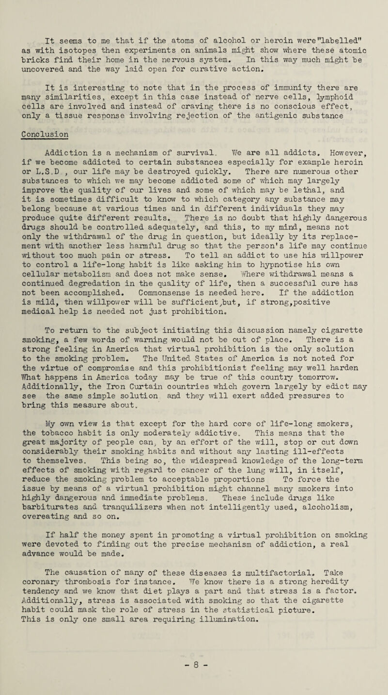 It seems to me that if the atoms of alcohol or heroin werelabelled as with isotopes then experiments on animals might show where these atomic bricks find their home in the nervous system. In this way much might be uncovered and the way laid open for curative action. It is interesting to note that in the process of immunity there are many similarities, except in this case instead of nerve cells, lymphoid cells are involved and instead of craving there is no conscious effect, only a tissue response involving rejection of the antigenic substance Conclusion Addiction is a mechanism of survival. We are all addicts. However, if we become addicted to certain substances especially for example heroin or L.S.D , our life may be destroyed quickly. There are numerous other substances to which we may become addicted some of which may largely improve the quality of our lives and some of which may be lethal, and it is sometimes difficult to know to which category any substance may belong because at various times and in different individuals they may produce quite different results. There is no doubt that highly dangerous drugs should be controlled adequately, and this, to my mind, means not only the withdrawal of the drug in question, but ideally by its replace¬ ment with another less harmful drug so that the person’s life may continue without too much pain or stress. To tell an addict to use his willpower to control a life-long habit is like asking him to hypnotise his own cellular metabolism and does not make sense, Yfhere withdrawal means a continued degredation in the quality of life, then a successful cure has not been accomplished. Commonsense is needed here. If the addiction is mild, then willpower will be sufficient hut, if strong,positive medical help is needed not just prohibition. To return to the subject initiating this discussion namely cigarette smoking, a few words of warning would not be out of place. There is a strong feeling in America that virtual prohibition is the only solution to the smoking problem. The United. States of America is not noted for the virtue of compromise and this prohibitionist feeling may well harden What happens in America today may be true of this country tomorrow. Additionally, the Iron Curtain countries which govern largely by edict may see the same simple solution and they will exert added pressures to bring this measure about. My own view is that except for the hard core of life-long smokers, the tobacco habit is only moderately addictive. This means that the great majority of people can, by an effort of the will, stop or cut down considerably their smoking habits and without any lasting ill-effects to themselves. This being so, the widespread knowledge of the long-term effects of smoking with regard to cancer of the lung will, in itself, reduce the smoking problem to acceptable proportions To force the issue by means of a virtual prohibition might channel many smokers into highly dangerous and immediate problems. These include drugs like barbiturates and tranquilizers when not intelligently used, alcoholism, overeating and so on. If half the money spent in promoting a virtual prohibition on smoking were devoted to finding out the precise mechanism of addiction, a real advance would be made. The causation of many of these diseases is multifactorial. Take coronary thrombosis for instance. We know there is a strong heredity tendency and we know that diet plays a part and that stress is a factor. Additionally, stress is associated with smoking so that the cigarette habit could mask the role of stress in the statistical picture. This is only one small area requiring illumination.