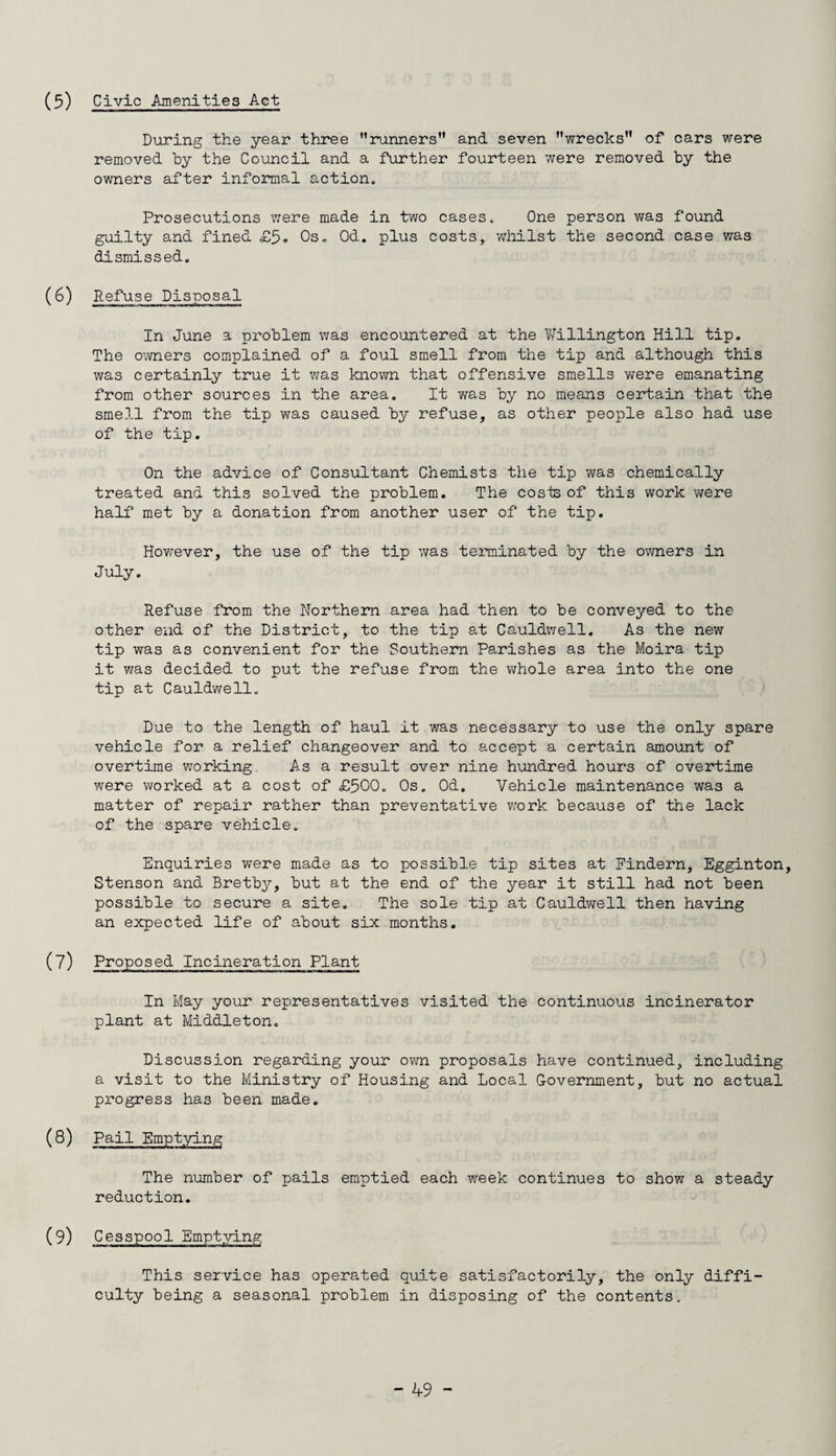 Civic Amenities Act During the year three runners and seven wrecks of cars were removed by the Council and a further fourteen were removed by the owners after informal action. Prosecutions were made in two cases. One person was found guilty and fined £5. Os. Od. plus costs, whilst the second case was dismissed. (6) Refuse Disposal In June a problem was encountered at the Willington Hill tip. The owners complained of a foul smell from the tip and although this was certainly true it was known that offensive smells were emanating from other sources in the area. It was by no means certain that the smell from the tip was caused by refuse, as other people also had use of the tip. On the advice of Consultant Chemists the tip was chemically treated and this solved the problem. The cosis of this work were half met by a donation from another user of the tip. Hov/ever, the use of the tip was terminated by the owners in July. Refuse from the Northern area had then to be conveyed to the other end of the District, to the tip at Cauldwell. As the new tip was as convenient for the Southern Parishes as the Moira tip it was decided to put the refuse from the whole area into the one tip at Cauldwell. Due to the length of haul it was necessary to use the only spare vehicle for a relief changeover and to accept a certain amount of overtime working As a result over nine hundred hours of overtime were worked at a cost of £500. Os. Od. Vehicle maintenance was a matter of repair rather than preventative work because of the lack of the spare vehicle. Enquiries were made as to possible tip sites at Findern, Egginton, Stenson and Bretby, but at the end of the year it still had not been possible to secure a site. The sole tip at Cauldwell then having an expected life of about six months. (7) Proposed Incineration Plant In May your representatives visited the continuous incinerator plant at Middleton. Discussion regarding your own proposals have continued, including a visit to the Ministry of Housing and Local Government, but no actual progress has been made. (8) Pail Emptying The number of pails emptied each week continues to show a steady reduction. (9) Cesspool Emptying This service has operated quite satisfactorily, the only diffi¬ culty being a seasonal problem in disposing of the contents.