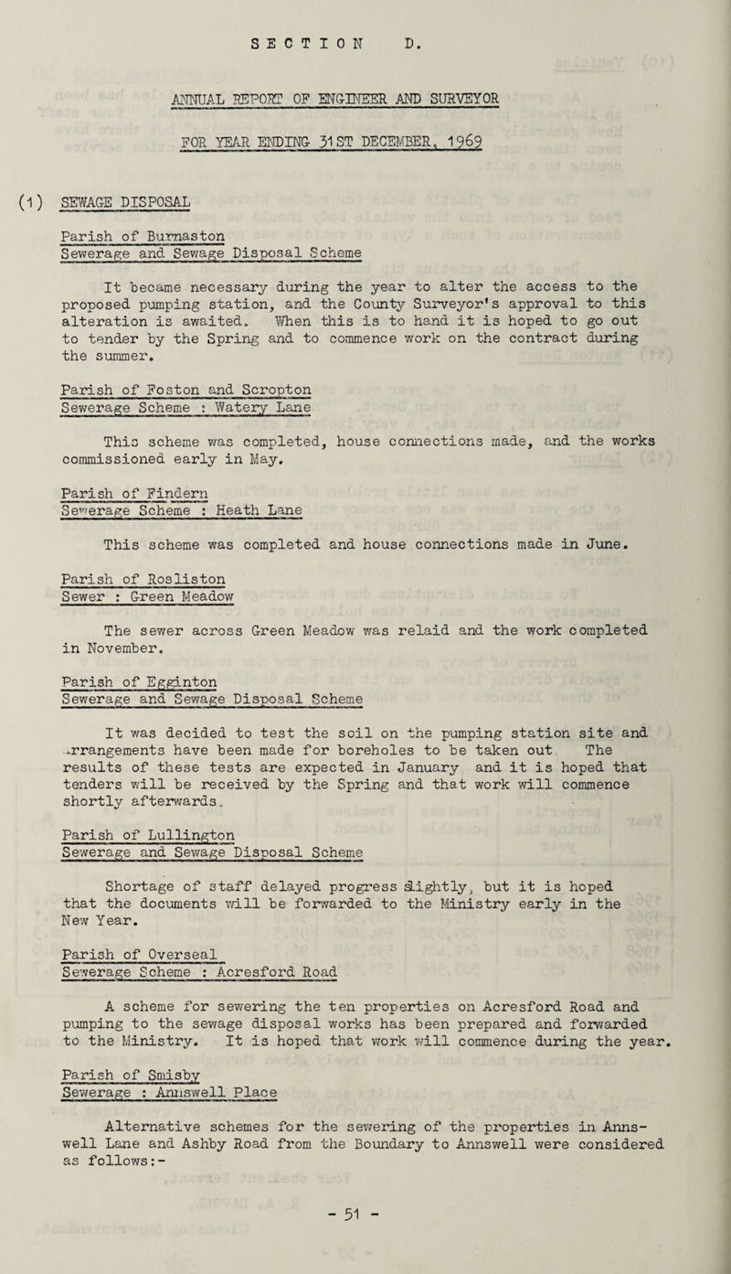 SECTION D. ANNUAL REPORT OF ENGINEER AND SURVEYOR FOR YEAR ENDING- 31 ST DECEMBER, 1969 (1 ) SEWAC-E DISPOSA-L Parish of Burnaston Sewerage and Sewage Disposal Scheme It became necessary during the year to alter the access to the proposed pumping station, and the County Surveyor's approval to this alteration is awaited* When this is to hand it is hoped to go out to tender by the Spring and to commence work on the contract during the summer. Parish of Foston and Scropton Sewerage Scheme : Watery Lane This scheme was completed, house connections made, and the works commissioned early in May. Parish of Findern Sewerage Scheme : Heath Lane This scheme was completed and house connections made in June. Parish of Rosliston Sewer : G-reen Meadow The sewer across Green Meadow was relaid and the work completed in November. Parish of Egginton Sewerage and Sewage Disposal Scheme It was decided to test the soil on the pumping station site and arrangements have been made for boreholes to be taken out The results of these tests are expected in January and it is hoped that tenders will be received by the Spring and that work will commence shortly afterwards. Parish of Lullington Sewerage and Sewage Disposal Scheme Shortage of staff delayed progress sLightly, but it is hoped that the documents will be forwarded to the Ministry early in the New Year. Parish of Overseal Sewerage Scheme : Acresford Road A scheme for sewering the ten properties on Acresford Road and pumping to the sewage disposal works has been prepared and forwarded to the Ministry. It is hoped that work will commence during the year. Parish of Smisby Sewerage : Annswell Place Alternative schemes for the sewering of the properties in Anns¬ well Lane and Ashby Road from the Boundary to Annswell were considered as follows