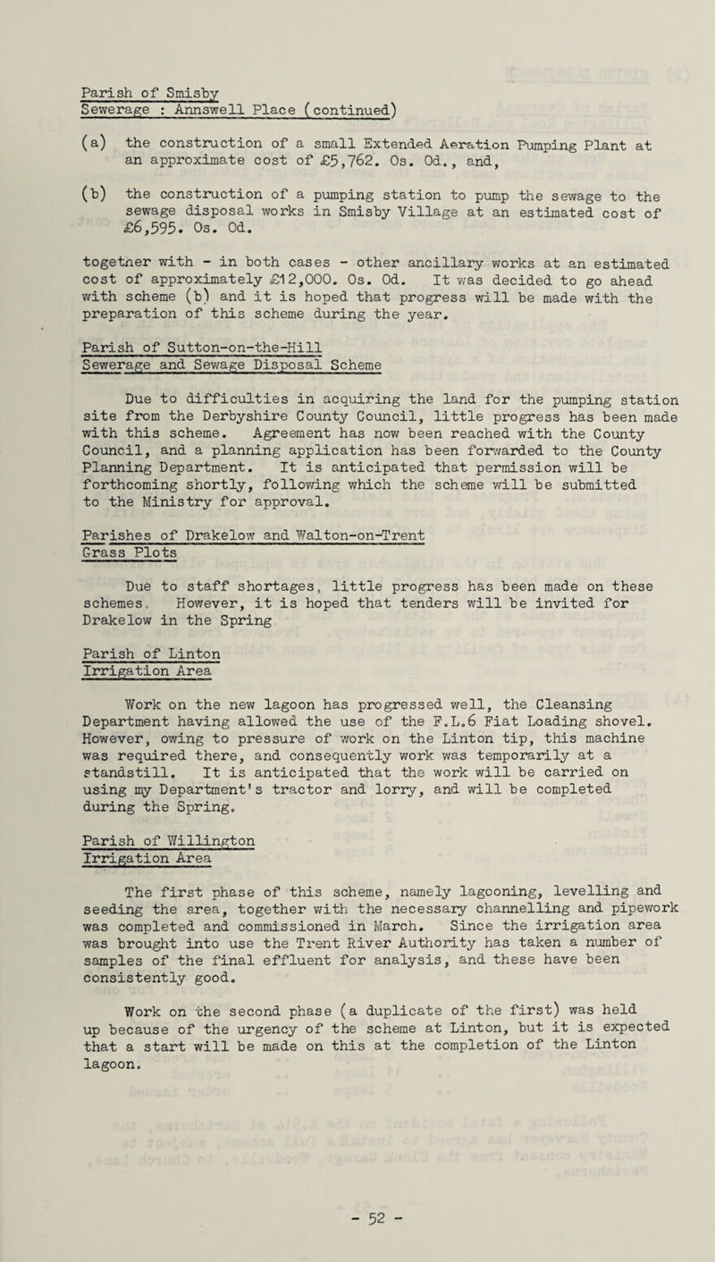 Parish of Smisby Sewerage : Annswell Place (continued) (a) the construction of a small Extended Aeration Pumping Plant at an approximate cost of £5,762. Os. Od., and, (b) the construction of a pumping station to pump the sewage to the sewage disposal works in Smisby Village at an estimated cost of £6,595* Os. Od. togetner with - in both cases - other ancillary works at an estimated cost of approximately £12,000. Os. Od. It was decided to go ahead with scheme (b) and it is hoped that progress will be made with the preparation of this scheme during the year. Parish of Sutton-on-the-Hill Sewerage and Sewage Disposal Scheme Due to difficulties in acquiring the land for the pumping station site from the Derbyshire County Council, little progress has been made with this scheme. Agreement has now been reached with the County Council, and a planning application has been forwarded to the County Planning Department. It is anticipated that permission will be forthcoming shortly, following which the scheme will be submitted to the Ministry for approval. Parishes of Drakelow and Walton-on-Trent Grass Plots Due to staff shortages, little progress has been made on these schemes.. However, it is hoped that tenders will be invited for Drakelow in the Spring Parish of Linton Irrigation Area V/ork on the new lagoon has progressed well, the Cleansing Department having allowed the use of the F.L.6 Fiat Loading shovel. However, owing to pressure of work on the Linton tip, this machine was required there, and consequently work was temporarily at a standstill. It is anticipated that the work will be carried on using my Department's tractor and lorry, and will be completed during the Spring. Parish of Willington Irrigation Area The first phase of this scheme, namely lagooning, levelling and seeding the area, together with the necessary channelling and pipework was completed and commissioned in March. Since the irrigation area was brought into use the Trent River Authority has taken a number of samples of the final effluent for analysis, and these have been consistently good. Work on the second phase (a duplicate of the first) was held up because of the urgency of the scheme at Linton, but it is expected that a start will be made on this at the completion of the Linton lagoon.