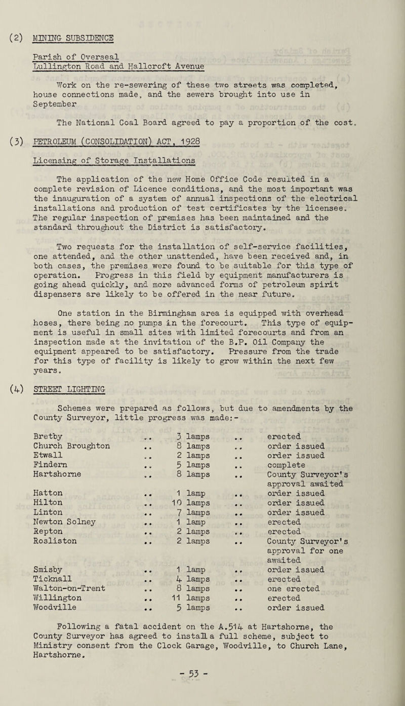 (2) MINING SUBSIDENCE Parish of Overseal Lullington Road and Hallcroft Avenue Work on the re-sewering of these two streets was completed, house connections made, and the sewers “brought into use in September The National Coal Board agreed to pay a proportion of the cost. (3) PETROLEUM (CONSOLIDATION) ACT, 1928 Licensing of Storage Installations The application of the new Home Office Code resulted in a complete revision of Licence conditions, and the most important was the inauguration of a system of annual inspections of the electrical installations and production of test certificates by the licensee. The regular inspection of premises has been maintained and the standard throughout the District is satisfactory. Two requests for the installation of self-service facilities, one attended, and the other unattended, have been received and, in both cases, the premises were found to be suitable for this type of operation. Progress in this field by equipment manufacturers is going ahead quickly, and more advanced forms of petroleum spirit dispensers are likely to be offered in the near future. One station in the Birmingham area is equipped with overhead hoses, there being no pumps in the forecourt. This type of equip¬ ment is useful in small sites with limited forecourts and from an inspection made at the invitation of the B.P. Oil Company the equipment appeared to be satisfactory. Pressure from the trade for this type of facility is likely to grow within the next few years. (4) STREET LIGHTING Schemes were prepared as follows, but due to amendments by the County Surveyor, little progress was made:- Bretby .. 3 lamps erected Church Broughton .. 8 lamps order issued Etwall 2 lamps order issued Findern .. 5 lamps complete Hartshorne .. 8 lamps County Surveyor’s approval awaited Hatton .. 1 lamp order issued Hilton .. 10 lamps order issued Linton .. 7 lamps order issued Newton Solney .. 1 lamp erected Repton .. 2 lamps erected Rosliston .. 2 lamps County Surveyor’s approval for one awaited Smisby .. 1 lamp • o order issued Ticknall .. 4 lamps • • erected Walton-bn-Trent .. 8 lamps 0 O one erected Willington .. 11 lamps 0 0 erected Woodville .. 5 lamps • 6 order issued Following a fatal accident on the A.514 at Hartshorae, the County Surveyor has agreed to install, a full scheme, subject to Ministry consent from the Clock Garage, Woodville, to Church Lane, Hartshorne.