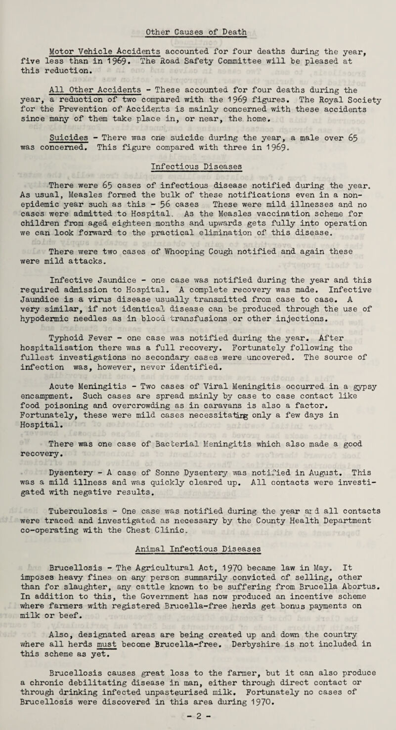 Motor Vehicle Accidents accounted for four deaths during the year, five less than in 1969* The .Road Safety Committee will be pleased at this reduction. All Other Accidents - These accounted for four deaths during the year, a reduction of two compared with the 1969 figures. The Royal Society for the Prevention of Accidents is mainly concerned with these accidents since many of them take place in, or near, the home. Suicides - There was one suicide during the year, a male over 65 was concerned. This figure compared with three in 196$. Infectious Diseases There were 65 cases of infectious disease notified during the year. As usual, Measles formed the bulk of these notifications even in a non¬ epidemic year such as this - 56 cases These were mild illnesses and no cases were admitted to Hospital. As the Measles vaccination scheme for children from aged eighteen months and upwards gets fully into operation we can look forward to the practical elimination of this disease. There were two cases of ViThooping Cough notified and again these were mild attacks. Infective Jaundice - one case was notified during the year and this required admission to Hospital. A complete recovery was made. Infective Jaundice is a virus disease usually transmitted from case to case. A very similar, if not identical disease can be produced through the use of hypodermic needles as in blood transfusions or other injections. Typhoid Fever - one case was notified during the year. After hospitalisation there was a full recovery. Fortunately following the fullest investigations no secondary cases were uncovered. The source of infection was, however, never identified. Acute Meningitis - Two cases of Viral Meningitis occurred in a gypsy encampment. Such cases are spread mainly by case to case contact like food poisoning and overcrowding as in caravans is also a factor. Fortunately, these were mild cases necessitate^; only a few days in Hospital. There was one case of Bacterial Meningitis which also made a good recovery. Dysentery - A case of Sonne Dysentery was notified in August. This was a mild illness and was quickly cleared up. All contacts were investi¬ gated with negative results. Tuberculosis - One case was notified during the year ar d all contacts were traced and investigated as necessary by the County Health Department co-operating with the Chest Clinic. Animal Infectious Diseases Brucellosis - The Agricultural Act, 1970 became law in May. It imposes heavy fines on any person summarily convicted of selling, other than for slaughter, any cattle known to be suffering from Brucella Abortus. In addition to this, the Government has now produced an incentive scheme where farmers with registered Brucella-free herds get bonus payments on milk or beef. Also, designated areas are being created up and down the country where all herds must become Brucella-free. Derbyshire is not included in this scheme a3 yet. Brucellosis causes great loss to the farmer, but it can also produce a chronic debilitating disease in man, either through direct contact or through drinking infected unpasteurised milk. Fortunately no cases of Brucellosis were discovered in this area during 1970.