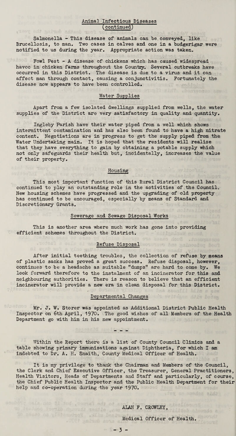 Animal Infectious Diseases (continued) Salmonella - This disease of animals can be conveyed, like Brucellosis, to man. Two cases in calves and one in a budgerigar were notified to us during the year. Appropriate action was taken. Fowl Pest - A disease of chickens which has caused widespread havoc in chicken farms throughout the Country. Several outbreaks have occurred in this District. The disease is due to a virus and it can affect man through contact, causing a conjunctivitis. Fortunately the disease now appears to have been controlled. Water Supplies Apart from a few isolated dwellings supplied from wells, the water supplies of the District are very satisfactory in quality and quantity. Ingleby Parish have their water piped from a well which shows intermittent contamination and has also been found to have a high nitrate content. Negotiations are in progress to get the supply piped from the Water Undertaking main. It is hoped that the residents will realise that they have everything to gain by obtaining a potable supply which not only safeguards their health but, incidentally, increases the value of their property. Housing This most important function of this Rural District Council has continued to play an outstanding role in the activities of the Council. New housing schemes have progressed and the upgrading of old property has continued to be encouraged, especially by means of Standard and Discretionary Grants. Sewerage and Sewage Disposal Works This is another area where much work has gone into providing efficient schemes throughout the District. Refuse Disposal After initial teething troubles, the collection of refuse by means of plastic sacks has proved a great success. Refuse disposal, however, continues to be a headache as suitable dumps are hard to cOme by. We look forward therefore to the instalment of an incinerator for this and neighbouring authorities. There is reason to believe that an efficient incinerator will provide a new era in clean disposal for this District. Departmental Changes Mr. J. W. Storer was appointed as Additional District Public Health Inspector on 6th April, 1970. The good wishes of all Members of the Health Department go with him in his new appointment. Within the Report there is a list of County Council Clinics and a table showing primary immunisations against Diphtheria, for which I am indebted to Dr. A. H. Snaith, County Medical Officer of Health. It is my privilege to thank the Chairman and Members of the Council, the Clerk and Chief Executive Officer, the Treasurer, General Practitioners, Health Visitors, Heads of Departments and Staff and particularly, of course, the Chief Public Health Inspector and the Public Health Department for their help and co-operation during the year 1970. ALAN F. CROWLEY, Medical Officer of Health.