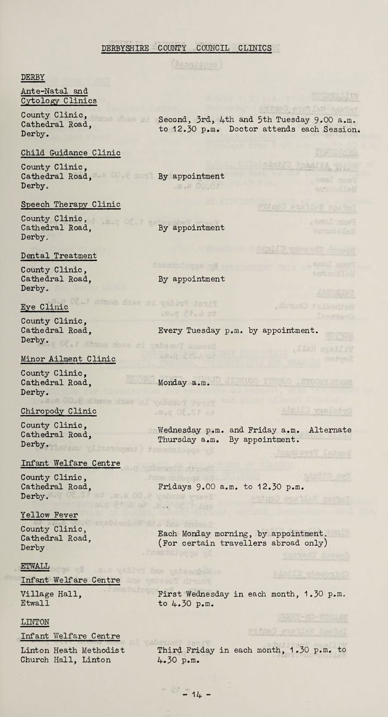 DERBY Ante-Natal and Cytology Clinics County Clinic, Cathedral Road, Derby. Second, 3rd, 4th and 5th Tuesday 9*00 a.m. to 12.30 p.m. Doctor attends each Session. Child Guidance Clinic County Clinic, Cathedral Road, Derby- By appointment Speech Therapy Clinic County Clinic, Cathedral Road, Derby. By appointment Dental Treatment County Clinic, Cathedral Road, Derby. By appointment Eye Clinic County Clinic, Cathedral Road, Derby. Every Tuesday p.m. by appointment. Minor Ailment Clinic County Clinic, Cathedral Road, Derby. Monday a.m. Chiropody Clinic County Clinic, Cathedral Road, Derby. Wednesday p.m. and Friday a.m. Alternate Thursday a.m. By appointment. Infant Welfare Centre County Clinic, Cathedral Road, Derby. Fridays 9*00 a.m. to 12.30 p.m. Yellow Fever County Clinic, Cathedral Road, Derby Each Monday morning, by appointment. (For certain travellers abroad only) ETWALL Infant Welfare Centre Village Hall, Etwall First Wednesday in each month, 1.30 p.m. to 4.30 p.m. LINTON Infant Welfare Centre Linton Heath Methodist Church Hall, Linton Third Friday in each month, 1.30 p.m, to 4.30 p.m.