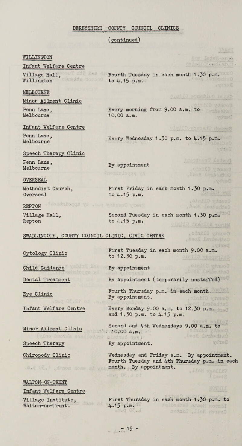 (continued) WILLING-TON Infant Welfare Centre Village Hall, Willington Fourth Tuesday in each month 1.30 p.m. to A.15 p.m. MELBOURNE Minor Ailment Clinic Penn Lane, Melbourne Every morning from 9*00 a.m. to 10.00 a.m. Infant Welfare Centre Penn Lane, Melbourne Every V/ednesday 1 .30 p.m. to 4.15 p.m. Speech Therapy Clinic Penn Lane, Melbourne By appointment OVERSEAL Methodist Church, Overseal First Friday in each month 1 .30 p.m. to 4.15 p.m. REPTON Village Hall, Repton Second Tuesday in each month 1.30 p.m. to 4.15 p.m* SWADLINCOTE, COUNTY COUNCIL CLINIC, CIVIC CENTRE Cytology Clinic First Tuesday in each month 9.00 a.m. to 12.30 p.m. Child Guidance By appointment Dental Treatment By appointment (temporarily unstaffed) Eye Clinic Fourth Thursday p.m. in each month By appointment. Infant Welfare Centre Every Monday 9.00 a.m. to 12.30 p.m. and 1.30 p.m. to 4<15 p.m. Minor Ailment Clinic Second and 4th Wednesdays 9.00 a.m. to 10.00 a.m. - . •1 Speech Therapy By appointment. Chiropody Clinic Wednesday and Friday a.m. By appointment. Fourth Tuesday and 4th Thursday p.m. in each month. By appointment. WALTON-ON-TRENT Infant Welfare Centre Village Institute, Walton-on-Trent. First Thursday in each month 1.30 p.m. to 4.15 p«m.