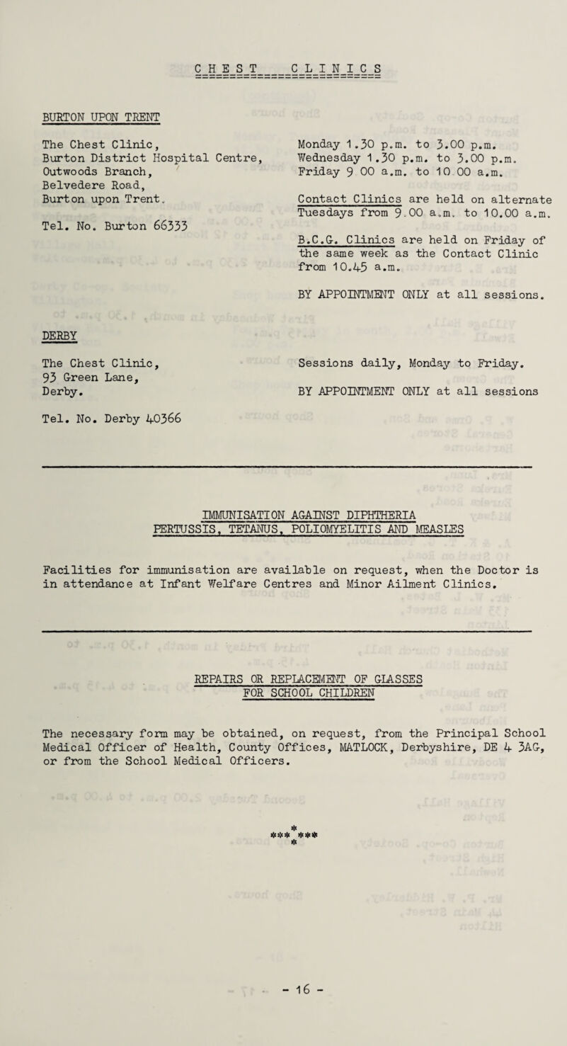 CHEST CLINICS BURTON UPON TRENT The Chest Clinic, Burton District Hospital Centre, Outwoods Branch, Belvedere Road, Burton upon Trent. Tel. No. Burton 66333 DERBY The Chest Clinic, 93 Green Lane, Derby. Tel. No. Derby 40366 Monday 1.30 p.m. to 3.00 p.m. Y/ednesday 1.30 p.m. to 3.00 p.m. Friday 9 00 a.m. to 10 00 a.m. Contact Clinics are held on alternate Tuesdays from 9-00 a.m. to 10.00 a.m. B.C.G. Clinics are held on Friday of the same week as the Contact Clinic from 10.45 a.m. BY APPOINTMENT ONLY at all sessions. Sessions daily, Monday to Friday. BY APPOINTMENT ONLY at all sessions IMMUNISATION AGAINST DIPHTHERIA PERTUSSIS, TETANUS, POLIOMYELITIS AND MEASLES Facilities for immunisation are available on request, when the Doctor is in attendance at Infant Y/elfare Centres and Minor Ailment Clinics. REPAIRS OR REPLACEMENT OF GLASSES FOR SCHOOL CHILDREN The necessary form may be obtained, on request, from the Principal School Medical Officer of Health, County Offices, MATLOCK, Derbyshire, DE 4 3A&, or from the School Medical Officers. * *
