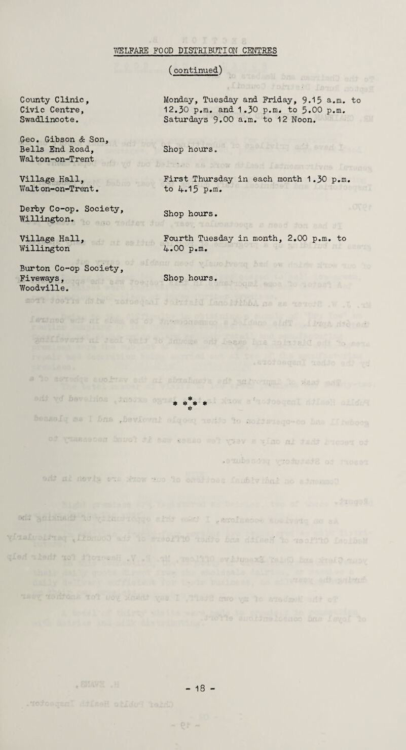 (continued) County Clinic, Civic Centre, Swadlincote. Monday, Tuesday and Friday, 9.15 a.m. 12.30 p.m. and 1.30 p.m* to 5.00 p.m. Saturdays 9.00 a.m. to 12 Noon. Geo. Gibson & Son, Bells End Road, Walton-on-Trent Shop hours. Village Hall, Walt on-on-Trent. First Thursday in each month 1.30 p.m to 4.15 p.m. Derby Co-op. Society, Willington. Shop hours. Village Hall, Willington Fourth Tuesday in month, 2.00 p.m. to 4.00 p.m. Burton Co-op Society, Fiveways, Woodville. Shop hours. # * * * * to
